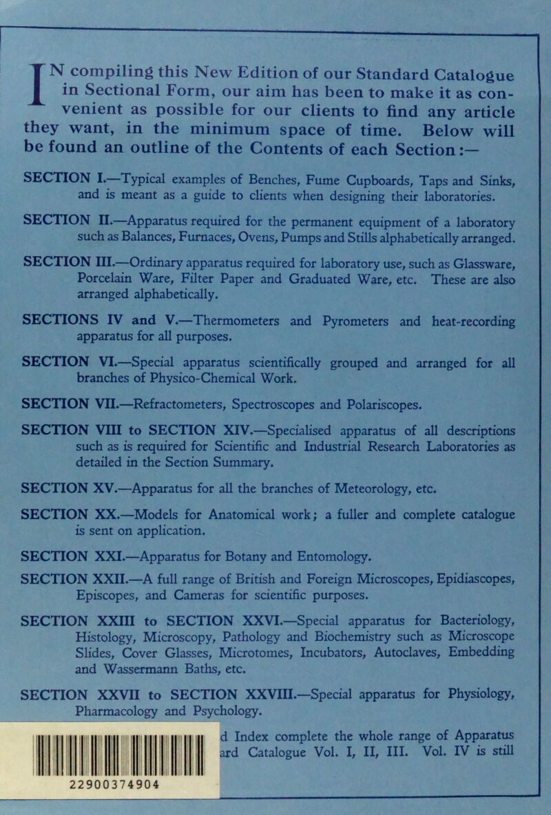 IN compiling this New Edition of our Standard Catalogue in Sectional Form, our aim has been to make it as con- venient as possible for our clients to find any article they want, in the minimum space of time. Below will be found an outline of the Contents of each Section SECTION L—Typical examples of Benches, Fume Cupboards, Taps and Sinks, and is meant as a guide to clients when designing their laboratories. SECTION II.—Apparatus required for the permanent equipment of a laboratory such as Balances, Furnaces, Ovens, Pumps and Stills alphabetically arranged. SECTION III.—Ordinary apparatus required for laboratory use, such as Glassware, Porcelain Ware, Filter Paper and Graduated Ware, etc. These are also arranged alphabetically. SECTIONS IV and V.—Thermometers and Pyrometers and heat-recording apparatus for all purposes. SECTION VI.—Special apparatus scientifically grouped and arranged for all branches of Physico-Chemical Work. SECTION VII.—Refractometers, Spectroscopes and Polariscopes. SECTION VIII to SECTION XIV.—Specialised apparatus of all descriptions such as is required for Scientific and Industrial Research Laboratories as detailed in the Section Summary. SECTION XV.—Apparatus for all the branches of Meteorology, etc. SECTION XX.—Models for Anatomical work; a fuller and complete catalogue is sent on application. SECTION XXI.—Apparatus for Botany and Entomology. SECTION XXII.—A full range of British and Foreign Microscopes, Epidiascopes, Episcopes, and Cameras for scientific purposes. SECTION XXIII to SECTION XXVI.—Special apparatus for Bacteriology, Histology, Microscopy, Pathology and Biochemistry such as Microscope Slides, Cover Glasses, Microtomes, Incubators, Autoclaves, Embedding and Wassermann Baths, etc. SECTION XXVII to SECTION XXVIIL—Special apparatus for Physiology, Pharmacology and Psychology. d Index complete the whole range of Apparatus ard Catalogue Vol. I, II, III. Vol. IV is stiU |! 1 1 ! 1! 1 1 ilj i j 1 ji 1 ! ii 1 ii ill If ii il i ] 1 i ■|! Hi : il Ir II I I 22900374904