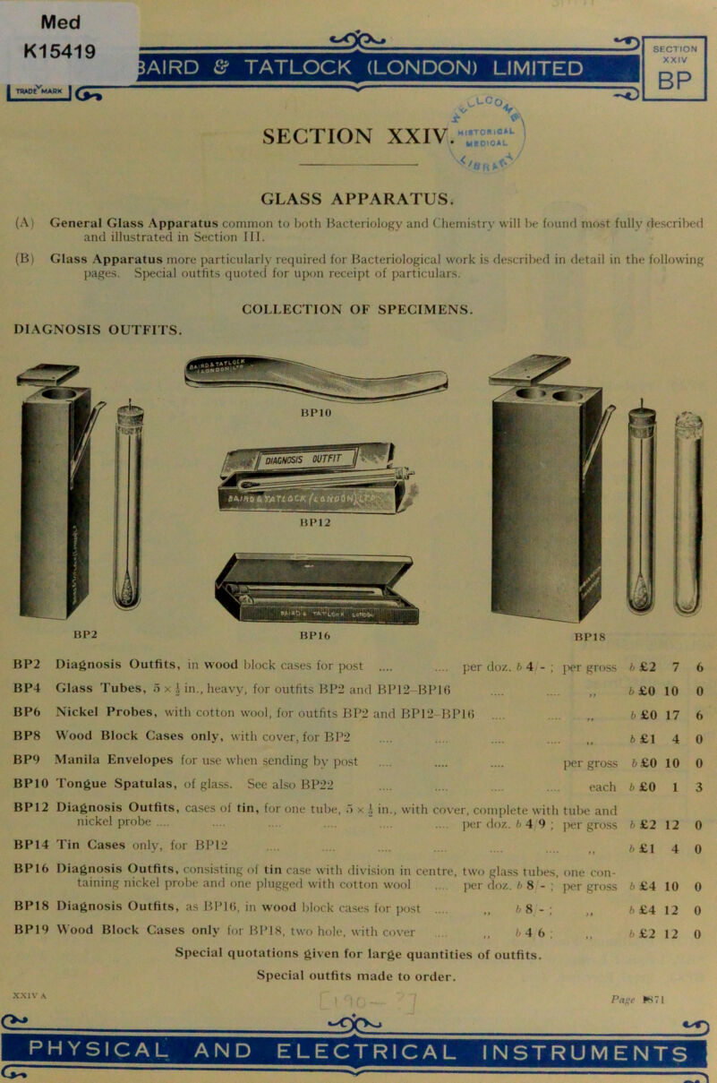 Med GLASS APPARATUS. (A) General Glass Apparatus common to both Bacteriology and Chemistry will be found most fully described and illustrated in Section Ilf. (B) Glass Apparatus more particularly required for Bacteriological work is flescribed in detail in the following pages. Special outfits quoted for upon receipt of particulars. DIAGNOSIS OUTFITS. COLLECTION OF SPECIMENS. BP2 BP16 BP18 BP2 BP4 BP6 BPS BP9 BPIO BP12 BP14 BP16 BP18 BP19 Diagnosis Outfits, in wood block cases for post .... per doz. 6 4/- ; j'ler gross Glass Tubes, o x l^eavy, for outfits BP2 and BP12-BB1() Nickel Probes, with cotton wool, for outfits BP2 and BP12-BP1<) .... Wood Block Cases only, with cover, for BP2 Manila Envelopes for use when sending by post .... .... .... per gross Tongue Spatulas, of glass. See also BP22 .... .... .... .... each Diagnosis Outfits, cases of tin, for one tube, o x i in., with cover, complete with tube and nickel probe .... .... .... .... .... . per doz. 6 4'9 ; per gross Tin Cases only, for BP12 Diagnosis Outfits, consisting of tin case with division in centre, two glass tubes, one con- taining nickel probe and one plugged with cotton wool .... jier doz. 6 8/- ; jx'r gross Diagnosis Outfits, as BPKi, in wood block ca.ses for post .... „ 6 8_ - ; Wood Block Cases only for BP IS, two hole, with cover .... ,, 6 4 6; Special quotations given for large quantities of outfits. Special outfits made to order. 6 £2 7 6£0 10 6£0 17 6 £1 4 6£0 10 6 £0 1 6 £2 12 6 £1 4 6 £4 10 6 £4 12 6 £2 12 6 0 6 0 0 3 0 0 0 0 0 X.XIV A Page PS71