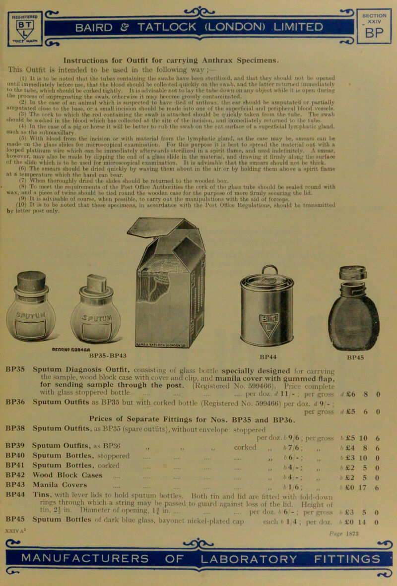 REGISTfPCO ‘OP- © BAIRD & TATLOCK (LONDON) LIMITED XXIV BP TQACr MAPK (>5r Instructions for Outfit for carrying Anthrax Specimens. This Outfit is intended to be used in the following way ;— (1) It is to be notuil tiiat tho tubt'S containing tlie swabs liave been sterilized, and that they should not be opened until immediately before use, that the blood should lx; collected (piickly on tlu! swab, and the latter returned iminediatel}' to tho tubt', which should be corked tightly. It is a<lvisablc not to lay the tulx- down on any object while it is open during t he proce.ss of impregnating the swab, otherwise it may become grossly contaminated. (2) In the case of an animal which is suspected to have died of anthrax, the ear should he amimtated or partially amputated close to the biv.se. or a small incision should be made into one of tho su}X!rlicial and ]X!ripheral bl«x)fl vessels. (3) The cork to which the nxl containing the swab is attached should be quickly taken from tho tul)c. The swab should Ix) soaked in the blood which has colkxded at the site of the incision, iind immediately returned to the tulx). (4) In the case of a pig or horse it will be better to rub the swab on the cut surface of a superficial lympluitic gland, such as the .submaxillary. (5) With blood from the incision or with material from the lymphatic gland, as the case may be, smears can be made on tho glass slides for microscopical examination. For this purpo.se it is best to spread the material out with a loofxid platinum wire which can be immediately' afterwanls sterilized in a spirit flame, and used indefinitely. A smear, however, may also 1k‘ made by dipping the end of a glass slide in the material, and drawing it firmly along the surface of the slide which is to be used for microseopical examination. It is advisable that the smears should not be thick. (6) The smears should be dried quickly by waving them about in the air or by holding them above a spirit flame at A temperature which the hand can bear. (7) When thoroughly dried the slides should bo returned to the w'ooden box. (8) To meet the requirements of the Fost Office Authorities the cork of tho glass tube should be sealed round with wax, and a piece of twine should he tied round tho wooden ease for the purpo.se of more firmly securing the lid. (0) It is advisable of course, when po.ssible, to carry out the manipulations with the aid of forceps. (10) It is to be noted that these specimens, in accordance with the Post Office Kegulatioius, should be tran.«mitted by letter post only. BP35 BP36 BP38 Sputum Diagnosis Outfit, consisting of glass l)ottlc specially designed for carrving the sample, wood block case with cover and clip, and manila cover with gummed flap, for sending sample through the post. (Registered No. 59040(5). I'rice complete with glass stoppered bottle .... .... .... .... per doz. 11/-; per gross Sputum Outfits as BP35 but with corked bottle (Registered No. 509400) per doz. d 9/- ; per gross Prices of Separate Fittings for Nos. BP35 and BP36. Sputum Outfits, as BP35 (spare outfits), without envelope: stoppered d £6 8 0 d £5 6 0 per doz .b9b ; per gross b £5 10 6 BP39 Sputum Outfits, as BP36 „ „ corked ., b 7 6 11 b £4 8 6 BP40 Sputum Bottles, stoppered b (tl-: 11 b £3 10 0 BP41 Sputum Bottles, corked h4 >« b £2 5 0 BP42 Wood Block Cases • •• • .•.. ♦... ,) h4 - ; t p b £2 5 0 BP43 Manila Covers ••• • •••. .... ,, h 1 6; f 1 b £0 17 6 BP44 Tins, with lever lids to hold simtnm bottles. Both tin and litl are fitted with fold-down rings through which a string may he passed to guard against loss of (he. lid. Height of tin, in. Diameter of opening, 11 in .... .... per doz. h 6/-; |XT gross h £3 5 0 BP45 Sputum Bottles of dark blue glass, bayonet nickel-plated caj) each b 14 ; per doz. h £0 14 0 XXIV A*' Pagu 1873 MANUFACTURERS OF LABORATORY FITTINGS TD