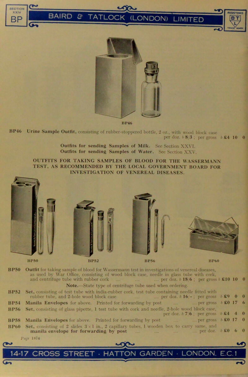 XXIV BP ^ BAIRD ^ TATLOCK (LONDON) LIMITFn registereo BT X, / - — x/ TPAOC MAH»( BP46 HP46 Urine Sample Outfit, consisting of rubber-stoppered bottle, 2 oz., with wood block case per doz. 6 8 3; per gross 6 £4 10 0 Outfits for sending Samples of Milk. See Section XXVI. Outfits for sending Samples of Water. See Section XXV. OUTFITS FOR TAKING SAMPLES OF BLOOD FOR THE WASSERMANN TEST, AS RECOMMENDED BY THE LOCAL GOVERNMENT BOARD FOR INVESTIGATION OF VENEREAL DISEASES. BP50 BP52 BP54 BP56 BP58 BP60 Outfit for taking sample of blood for Wassermann test in investigations of venereal diseases, as used by War Office, consisting of wood lilock case, needle in glass tube with cork, and centrifuge tube with rubber cork .... .... .... per doz. 6 18 6 ; per gro.ss 6 £10 10 Note.—State type of centrifuge tube used when ordering. Set, consisting of test tube with india-rubber cork, test tube containing needle fitted with rubber tube, and 2-hole wood block case .... .... per doz. 6 16 - ; per gross 6 £9 0 Manila Envelopes for above. Printed for forwarding by post .... .. .per gross 6 £0 17 Set, consisting of glass pipette, 1 test tube with cork and needle, 2-hole wood block case, per doz. 6 7/6 ; per gross 6 £4 4 Manila Envelopes for above. Printed for forwarding by post ... .... per gross 6 £0 17 Set, consisting of 2 shdes 3 x I in., 2 capillary tubes, 1 wooden box to carry same, and manila envelope for forwarding by post .... .... .... .... per doz. 6 £0 6 0 0 6 0 0 0 1874 CS 14-17 CROSS STREET • HATTON GARDEN • LONDON. E.C.1 <3^ ^