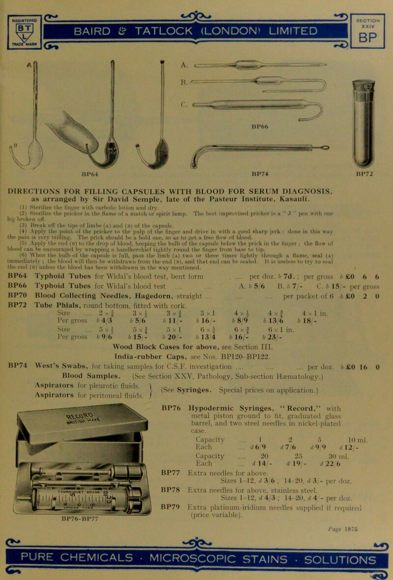 BAIRD Cf TATLOCK (LONDON) LIMITED DIRECTIONS FOR FILLING CAPSULES WITH BLOOD FOR SERUM DIAGNOSIS, as arranged by Sir David Semple, late of the Pasteur Institute, Kasauli. (1) Sterili'/.e the finger with narbolic lotion and dry. (2) Sterilize the pricker in the flame of a match or spirit tamp. The best improvised pricker is a “ J ” j)en with one? leg bre^keu off. (3) Break off the tips of limbs (a) and (b) of the capsule. (4) .-\pply the point of the pricker to the pulp of the finger and drive in with a good sharp jerk : done in this way the pain is very trifling. The prick should be a bold one, so as to get a free flow of blood. (5) Apply the end (b) to the drop of blood, keeping the bulb of the capsule below the prick in the finger ; the flow of blood can be encouraged by wrapping a handkerchief tightly round the finger from base to tip. (()) When the bulb of the capsule is full, pass the limb (a) two or three times lightly through a flame, seal (a) immediately ; the blood will then be withdrawn from the end (b), and that end can be sealed. It is useless to try to seal the end (b) unless the blood has been withdrawn in the way mentioned. BP64 Typhoid Tubes for Widal’s blood test, bent form BP66 Typhoid Tubes for Widal’s blood test BP70 Blood Collecting Needles, Hagedorn, straight.... BP72 Tube Phials, round bottom, fitted with cork. per doz. fo 7d. ; per gross £0 6 6 \. b 5 6 B. b 7 - C. b 15/- per gross per packet of 6 6 £0 2 0 Size 2x} 3x.i 3x| 3 X 1 4 X .1 4x3 4 X 1 in Per gross b 4/3 b 5/6 b 11- 5 16/- 5 8/9' 5 13/6 5 18 - Size 0 X i o X I 5x1 6 X f 6 X I 6 X 1 in. Per gross 5 9/6' b 15;- 5 20/- 4 5 13'4 5 16/- 5 23/- BP74 Wood Block Cases for above, see Section III. India-rubber Caps, see Nos. BP120-BP122. West’s Swabs, for taking .samples for C.S.l*'. investigation .... Blood Samples. (See Section XXV, Pathology, Sub-section Htematology.) Aspirators for pleurotic fluids, j per doz. h£0 16 0 Aspirators for peritoneal fluids. / 2 rf7/6 d 9/9 BP76-BP77 (See Syringes. Special prices on application.) BP76 Hypodermic Syringes, “ Record,” with metal piston ground to fit, graduated gla,ss barrel, and two steel needles in nickel-plated case. Capacity .... 1 Each .... dbj9 Capacity .... 20 Each .... d 14 - BP77 Extra needles for above. Sizes 1-12, 3 6 ; 14-20, d .3^ - per doz. BP78 Extra needles for above, stainless steel. Sizes 1-12, 4 4 3; 14-20, 4 4 - per doz. BP79 Extra platinum-iridium needles supplied if required (price variable). Page 1875 4 19,- 10 ml. 4 12 - .30 ml. 4 22/6 PURE CHEMICALS ■ MICROSCOPIC STAINS . SOLUTIONS