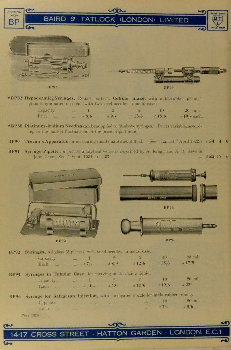BP82 BP90 *BP82 Hypodermicj|_Syringes, Roux’s pattern, Collins’ make, with india-rubber pistons, plunger graduated on stem, wdth two steel needles in metal cases. Capacity .... 1 2 5 10 20 ml. Price ... . d 8 6 d 13 6 d 15j6 d 19 - each. * BP88 Platinum-iridium Needles can be supplied to fit above syringes. Prices variable, accord- ing to the market fluctuations of the price of platinum. BP90 Trevan’s Apparatus for mcasiu-ing small quantities of fluid. (See “ Lancet,” April 1022.) e £4 4 0 BP91 Syringe Pipette for precise analytical work as described by A. Krogh and A. B. Keys in Jour. Chem. Soc.,” Sept. 1031, p. 24.37 d £2 17 6 BP92 BP96 BP92 Syringes, all gla.ss (3 pieces), with steel needles, in metal case. Capacity .... 1 - •’ liach .... .... d7 - 8/9 12/6 d\5 (> BP94 Syringes in Tubular Case, for carrying in sterilizing liquid. Capacity .... 1 - Each .... .... d\\- dW- d\5b 19 6 20 ml. d 17 9 20 ml. d22j- BP96 Syringe for Salvarsan C apacity Each Injection, with corrugated nozzle for india-rubber tubing. 10 20 ml. d7 - dSjb Page 187 (5 (w ^