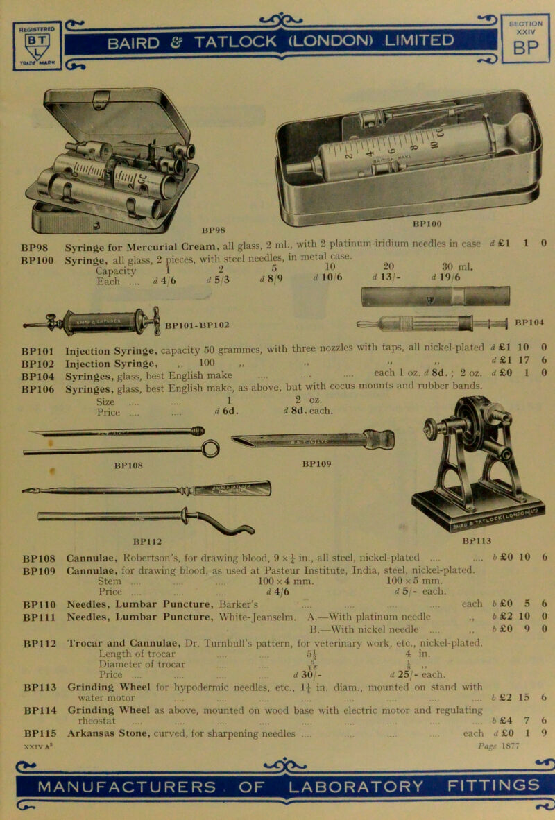 BT \d/ BAIRD & TATLOCK (LONDON) LIMITED XXIV BP XT ▼PApr MAPW C?T“ BP98 BPIOO Syringe for Mercurial Cream, all glass, 2 ml, with 2 platinum-iridium needles in case Syringe, all glass, 2 pieces, with steel needles, in metal case. Capacity 1 2 5 10 20 30 ml. d £1 Each 4 6 d 5 3 48 9 d 10 6 20 d 13/- d 19 6 1 0 BPIOI BP102 BP104 BP106 Injection Syringe, capacity 50 grammes, with three nozzles with taps, all nickel-plated 4 £1 10 Injection Syringe, ,, 100 ,, >> ‘^^l 1^ Syringes, glass, best English make .... . ■• •••• each 1 oz. 4 8d. , 2 oz. 4 £0 1 Syringes, glass, best English make, as above, but with cocus mounts and rubber bands. 0 6 0 BP112 BP113 BP108 BP109 BPllO BPlll BP112 BP113 BP114 BP115 X.XIV A* Cannulae, Robertson’s, for drawing blood, 9 x ^ in., all steel, nickel-plated .... Cannulae, for drawing blood, as used at Pasteur Institute, India, steel, nickel-plated. Stem .... .... .... 100 x4 mm. 100 x5 mm. Price .... . . 4 4/6 4 5/- each. Needles, Lumbar Puncture, Barker’s .'. .... .... .... each Needles, Lumbar Puncture, White-Jeanselm. A.—With platinum needle ,, B.—With nickel needle .... ,, Trocar and Cannulae, Dr. Turnbull’s pattern, for veterinary work, etc.., nickel-plated. Length of trocar .... .... 5i 4 in. Diameter of trocar .... ... J ,, Price .... .... .... .... 4 30 - 4 25/-each. Grinding Wheel for hypodermic needles, etc., 1^ in. diam., mounted on stand with water motor 6£0 10 6£0 5 6 £2 10 b £0 9 6 £2 15 Grinding Wheel as above, mounted on wood base with electric motor and regulating rheostat .... .... .... .... .... .... .... .... .... 6 £4 7 Arkansas Stone, curved, for sharpening needles .... .... .... .... each 4 £0 1 Page 1877 6 6 0 0 6 6 9 MANUFACTURERS. OF LABORATORY FITTINGS