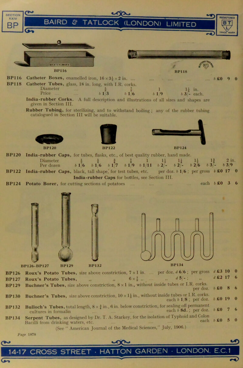t£Xb± SECTION XXIV BP ■ BAIRD Cf TATLOCK (LONDON) LIMITED -tnO BP116 BP118 BP116 Catheter Boxes, enamelled iron, 16 x x 2 in .... .... .... .... 6 £0 9 0 BP118 Catheter Tubes, glass, 18 in. long, with I.R. corks. Diameter | 1 li in. Price .... .... 613 6 1/6 6 1 9 6 3/- each. India-rubber Corks. A full description and illustrations of all sizes and shapes are given in Section III. Rubber Tubing, for sterilizing, and to withstand boiling ; any of the rubber tubing catalogued in Section III will be suitable. BP120 BP122 BP124 BP120 India-rubber Caps, for tubes, flasks, etc., of best quality rubber, hand made. Diameter i « i S 1 L li 2 in. Per dozen 6 1/6 6 1 6 6 1/7 6 1/9 6 1/11 6 2/- 6 2/- b2l6 i> 3/- b 319 BP122 India-rubber Caps, black, tall shape,* for test tubes, etc. per doz. 6 1/6; per gross 6 £0 17 0 India-rubber Caps for bottles, see Section III. BP124 Potato Borer, for cutting sections of potatoes .... .... .... .... each 6 £0 3 6 BP126 Roux’s Potato Tubes, size above constriction, 7 x 1 in per doz. d 6/6 ; per gross BP127 Roux’s Potato Tubes, ,, ,, 6 x J ,, ,, d5;-; ,, BP129 Buchner’s Tubes, size above constriction, 8x1 in., without inside tubes or I.R. corks. per doz. BP130 Buchner’s Tubes, size above constriction, 10 x 1J in., without inside tubes or I.R. corks. each 6 1,8; per doz. BP132 Bulloch’s Tubes, total length, 8 x J in., 6 in. below constriction, for sealing off permanent cultures in formalin ... . •••• each 6 8d.; per doz. BP134 Serpent Tubes, as designed by Dr. T. A. Starkey, for the isolation of Typhoid and Colon Bacilli from drinking waters, etc. .... ••• ■ •• (See “ American Journal of the Medical Sciences,” July, 1906.) Page 1878 d&3 10 d£2 17 6£0 8 6£0 19 6 £0 7 6 £0 5 0 6 6 0 6 0