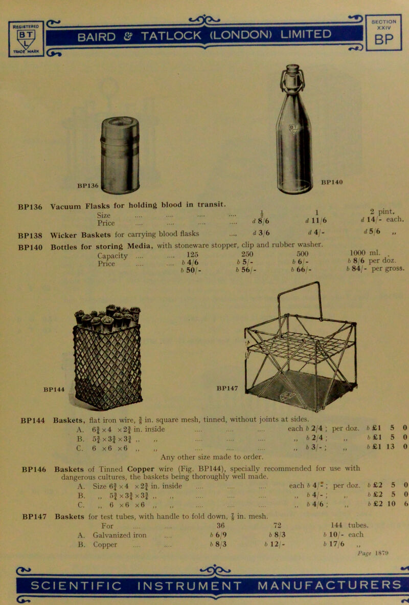 BP136 BP138 BP140 Vacuum Flasks for holding blood in transit. Size Price Wicker Baskets for carrying blood flasks 1 d 11 6 d4/- Bottles for storing Media, with stoneware stopper, clip and rubber washer. Capacity Price 125 250 500 fc 4/6 b5j- bbj- &50/- ft 56/- 6 66/- 2 pint. d\A - each. dSjb „ 1000 ml. , 6 8/6 per doz. 6 84/- per gross. BP 144 Baskets, flat iron wire, | in. square mesh, tinned, without joints at sides. A. 6|x4 x2| in. inside each 6 2/4 ; per doz. 6 £1 5 0 B. 5| x3| x3f ,, b2l4; y y 6 £1 5 0 C. 6 x6 x6 ,, .. b 3/- ; y y 6 £1 13 0 Any other size made to order. BP 146 Baskets of Tinned Copper wire (Fig. BP144), specially recommended for use with dangerous cultures, the baskets being thoroughly well made. A. Size6|x4 x2| in. inside each 6 4/- ; p>er doz. 6 £2 5 0 B. „ 5| x3f x3f ,, *4;-; >> 6 £2 5 0 C. „ 6 x6 x6 ,, „ 64 6; y y 6 £2 10 6 BP147 Baskets for test tubes, with handle to fold down, | in. mesh. For 36 72 144 tubes. A. Galvanized iron 6 6/9 6 8 3 6 10 - each B. Copper 6 8; 3 6 12 - 6 17/6 yy Page 187 Cil SCIENTIFIC INSTRUMENT MANUFACTURERS