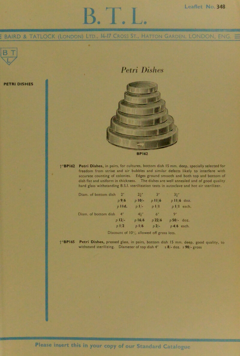 348 B. 1 = BAIRD & TATLOCK (LONDON) LTD., 14-17 Cros:: S r., H, \ I ! N > l \ f B T BPI62 I I f*BPI62 Petri Dishes, in pairs, for cultures, bottom dish 15 mm. deep, specially selected for freedom from striae and air bubbles and similar defects likely to interfere with accurate counting of colonies. Edges ground smooth and both top and bottom of dish flat and uniform in thickness. The dishes are well annealed and of good quality hard glass withstanding B.S.I. sterilization tests in autoclave and hot air sterilizer. Diam. of bottom dish 2 y 31 -'a P 9/6 plO/- pi 1/6 p 11 6 doz. p lid. pi/- pl/l p 1 1 each. Diam. of bottom dish 4 4i 6 9 pl2/. p 16/6 p22/6 p 50/- doz. pl/2 p 1 '6 p 2/- p4 6 each. Discount of 10' allowed off gross lots. Petri Dishes, pressed glass, in 1 pairs, bottom dish 15 mm. deep. withstand sterilizing. Diameter of top dish 4' s 8 - doz. s 90 - gross ’lease insert tnis in your copv ot our Stands'?i';;c