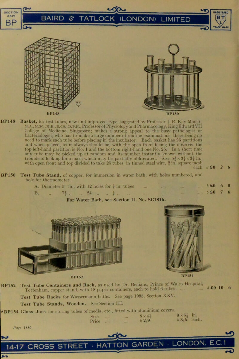 XXIV BP BAIRD & TATLOCK (LONDON) LIMITED BT W TMAOr MAJIK BP148 BP150 BP148 Basket, for test tubes, new and improved type, suggested by Professor J. R. Kay-Mouat, M.A.,M.sc.,M.B., B.CH.,D.p.H., Professor of Physiology and Pharmacology, KingEdward VII College of Medicine, Singapore; makes a strong appeal to the busy pathologist or bacteriologist, who has to make a large number of routine examinations, there being no need to mark each tube before placing in the incubator. Each basket has 2o partitions and when placed, as it always should be, with the open front facing the observer the . top left-hand partition is No. 1 and the bottom right-hand one No. 25. In a short time any tube may be picked up at random and its number instantly known without the trouble of looking for a mark which may be partially obliterated. Size 5| x 3| x 3| in., with open front and top divided to take 25 tubes, in tinned steel wire, § in. square mesh each £0 2 6 BP 150 Test Tube Stand, of copper, for immersion in water bath, with holes numbered, and hole for thermometer. A. Diameter 5 in., with 12 holes for f in. tubes .... .... .... ... t> £0 B 71 ‘>4 -? ••• b £0 For Water Bath, see Section II. No. SC1816. BP152 BP154 6 7 0 6 BP152 Test Tube Containers and Rack, as used by Dr. Benians, Prince of Wales Hospital, Tottenham, copper stand, with 18 paper containers, each to hold 6 tubes Test Tube Racks for Wassermann baths. See page 1995, Section XXV. Test Tube Stands, W'ooden. See Section III. ^BP154 Glass Jars for storing tubes of media, etc., fitted with aluminium covers. Size . 9x51 in. Price b2;9 b3 6 each. d£0 10 6 Page 1880