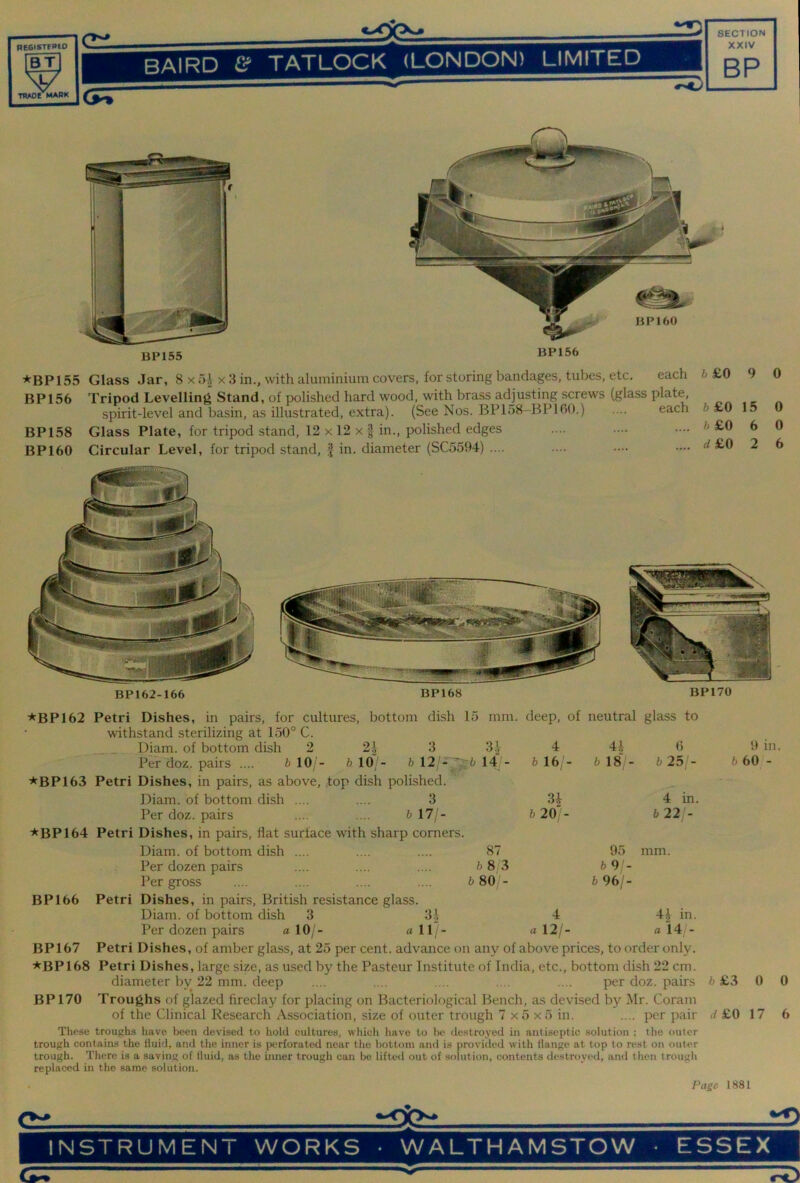 neGisTFPto BT V THAOe MARK BAIRD £ If TATLOCK (LONDON) LIMITED XXIV BP BP155 BP156 ★BP 155 Glass Jar, 8 x 5| x 3 in., with aluminium covers, for storing bandages, tubes, etc. each BP156 Tripod Levelling Stand, of polished hard wood, with brass adjusting screws (glass plate, spirit-level and basin, as illustrated, extra). (See Nos. BPloS-BPlOO.) .... each BP158 Glass Plate, for tripod stand, 12 x 12 x | in., polished edges BP160 Circular Level, for tripod stand, J in. diameter (SC5594) .... 6 £0 9 6£0 15 h £0 6 d£0 2 0 0 0 6 BP162-166 BP170 01 -i b 10 - b 12/-^ top dish polished. 3 b 17/- 3.V 14 deep, of neutral glass to 4 4i 0 b 16;- b 181- b 25/- 34 4 in. b 20> b 22/- 87 b 8/3 b 80 - 95 6 9- b 96/- mm. ★BP162 Petri Dishes, in pairs, for cultures, bottom dish 15 mm. withstand sterilizing at 150° C. Diam. of bottom dish 2 Per doz. pairs .... b 10 - ★BP 163 Petri Dishes, in pairs, as above, Diam. of bottom dish .... Per doz. pairs ★BP164 Petri Dishes, in pairs, flat surface with sharp corners. Diam. of bottom dish .... Per dozen pairs Per gross BP166 Petri Dishes, in pairs, British resistance glass. Diam. of bottom dish 3 31 Per dozen pairs a 10/- a 11; Petri Dishes, of amber glass, at 25 per cent, advance on any of above prices, to order only. Petri Dishes, large size, as used by the Pasteur Institute of India, etc., bottom dish 22 cm. diameter by 22 mm. deep .... .... .... .... .... per doz. pairs Troughs of glazed fireclay for placing on Bacteriokigical Bench, as devised by Mr. Coram of the Clinical Research Association, size of outer trough 7 x5 x5 in. .... per pair These troughs have been devised to hold cultures, which have to be destroyed in antiseptic solution ; the outer trough contains the fluid, and the inner is perforated near the bottom and is provided with flange at top to rest on outer trough. There is a saving of fluid, as the inner trough can be lifted out of solution, contents destroyed, ami then trough replaced in the same solution. Page 4 a 12/- 44 in. a 14/- BP167 ★BP168 BP170 9 in. b 60 - 6 £3 0 0 ^f£0 17 6 1881 2D INSTRUMENT WORKS • WALTHAMSTOW ■ ESSEX