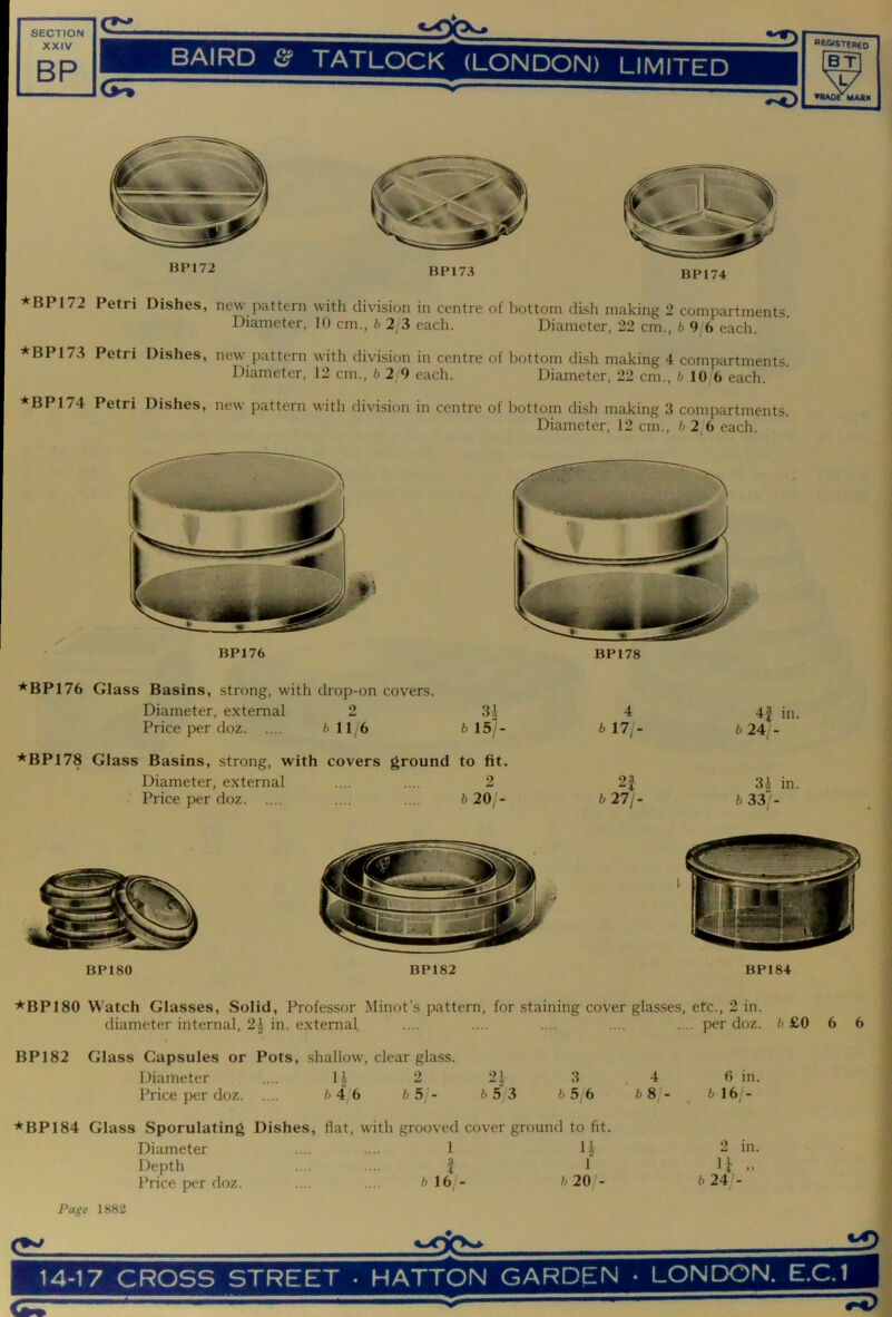 - XXIV BP BAIRD & TATLOCK (LONDON) LIMITED REGistereo BT ▼•AOTMAAK BP172 BP173 BP174 *^BP172 Petri Dishes, new pattern with division in centre of bottom dish making 2 compartments. Diameter, 10 cm., b 2 3 each. Diameter, 22 cm., 6 9 6 each. * BP 173 Petri Dishes, new pattern with division in centre of bottom dish making 4 compartments. Diameter, 12 cm., 6 2 9 each. Diameter, 22 cm., 6 10 6 each. *BP174 Petri Dishes, new pattern with division in centre of bottom dish making 3 compartments. Diameter, 12 cm., 6 2 6 each. BP176 BP178 ■*^BP176 Class Basins, strong, with drop-on covers. Diameter, external 2 31 Price per doz 6 116 6 15/ 4 6 17;- 4f in. 6 24/- ■*BP178 Glass Basins, strong, with covers ground to fit. Diameter, external .... .... 2 2| Price per doz .... .... 6 20/- 6 27/- 3i in. 6 33> BP180 BP182 BP184 ■*^BP180 Watch Glasses, Solid, Professor Minot’s pattern, for staining cover glasses, etc., 2 in. diameter internal, 2| in. external •••• •— •••• •••• -■ doz. 6 £0 6 6 BP 182 Glass Capsules or Pots, shallow, clear glass. Diameter .... 11 2 2.\ 3 4 6 in. Price per doz 6 4 6 ^5 - 6 5/3 6 5 6 6 8 - 6 16 - *BP184 Glass Sporulating Dishes, flat, with grooved cover ground to fit. Diameter 1 U Depth 1 1 Price per doz. 6 16/- 6 20 - Page 1882 2 in. u .. 6 24 - C51.
