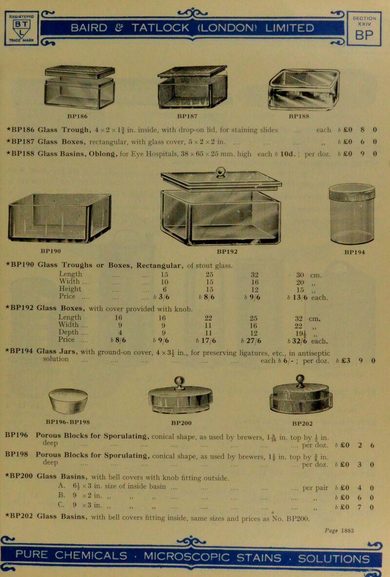 RE6ISTERE0 BT V TRAOe MAAK BAIRD TATLOCK (LONDON) LIMITED XXIV BP HP186 BP187 BP188 *BP186 Glass Trough, 4 x2 x If in. inside, with drop-on lid, for staining slides .... each b £0 *BP187 Glass Boxes, rectangular, with glass cover, 5 x 2 x 2 in .... .... ,, fc £0 ^BP188 Glass Basins, Oblong, for Eye Hospitals, 38 x 65 x 25 mm. high each b lOd. ; jx'r doz. b £0 8 6 9 0 0 0 BP190 BP192 ^BP190 Glass Troughs or Boxes, Rectangular, of stout glass. Length .... 15 25 32 30 cm. Width .... 10 15 16 20 „ Height 6 15 12 15 „ Price .... .... 3 6 68 6 b 9/6 6 13/6 each. *BP192 Glass Boxes, with cover provided with knob. Length 16 16 22 25 32 cm. Width .... 9 9 11 16 22 „ Depth .... 4 9 11 12 HH .. Price .... b 8/6 b 9/6 b 17/6 6 27/6 6 32/6 each. *BP194 Glass Jars, with ground-on cover, 4 x3| in. , for preserving ligatures, etc.. in antiseptic solution .... .... each 6 6 /- ; per doz. 9 0 BP196-BP198 BP200 BP202 BP 196 Porous Blocks for Sporulating, conical shape, as used by brewers, in. top by ^ in. •••• •... .... .... .... per doz. fc £0 2 6 BP198 Porous Blocks for Sporulating, conical shape, as used by brewers. If in. top by | in. •••• •••• • •••• .... .... .... .... per doz. b £0 3 0 ■*BP200 Glass Basins, with bell covers with knob fitting outside. A. 6| X 3 in. size of inside basin .... .... .... .... .... per pair 6 £0 >> x2in. „ „ „ fc£0 C- 9 x3in. „ „ „ fc£0 ^BP202 Glass Basins, with bell covers fitting inside, same sizes and prices as No. BP2(M). 4 0 6 0 7 0 Cl. Page 1883 PU^E CHEMICALS • MICROSCOPIC STAINS ■ SOLUTIONS