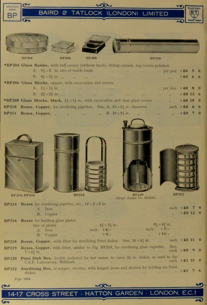 XXIV RP BAIRD & TATLOCK (LONDON) LIMITED TBAOTMAJU BP204 BP206 BP208 BP210 *BP204 Glass Basins, with bell covers (without knob), fitting outside, top covers polished. A. 6.1 X 2 in. size of inside basin .... per pair 6£0 5 0 B. 8|x2.Un. „ .... ,, 6 £0 6 6 ★BP206 Glass Blocks, square, with excavation and covers. X < .... per doz. 6£0 8 0 B. 2gx2§in .... ,, 6 £0 13 6 ★BP208 Glass Blocks, black, 1^ x 1| in., with excavation and clear glass covers .... ,, 6 £0 10 0 BP210 Boxes, Copper, for sterilizing pipettes. Size, A. 15 x 2^ in. diameter each 6 £0 6 6 BP211 Boxes, Copper, ,, ,, ,, ,, B. 18x21 in. ,, «... 6£0 7 0 BP214-BP21t> BP220 (Regd. design No. 663336). BP222 BP214 BP216 BP218 BP219 BP220 BP222 Boxes for sterilizing pipettes, etc., 12 x3 x3 in. A. Iron B. Copper .... Boxes for holding glass plates. Size of plates .... .... .... 4|x3Jin. A. Iron .... .... each 6 6/- B. Copper .... .... ,, 6 9;- Boxes, Copper, with lifter for sterilizing Petri dishes. Size, 10 x41 in. each O.I x4| in. each 6 7/ - bill- each 3oxes, Copper, with lifter, similar to Fig. BP218, for sterilizing glass capsules. Size, 7x2iin each Petri Dish Box, double jacketed for hot water, to carry 3i in. dishes, as used in the C.S.F. Laboratory, Millbank .... .... each Sterilizing Box, of copper, circular, with hinged doors and shelves for holding six Petri dishes 6£0 7 6£0 12 6£0 11 6 £0 9 6£1 15 6£1 7 0 0 0 0 0 6 Page 1884