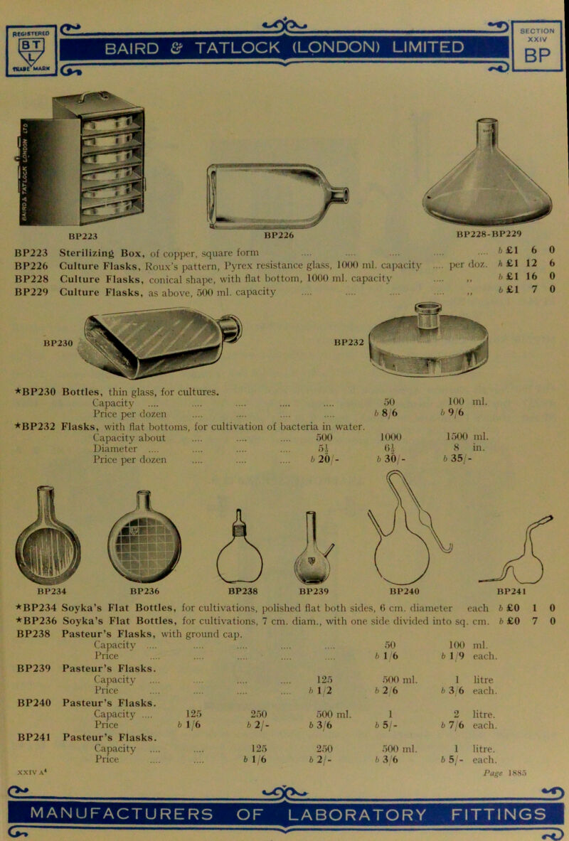 BT V fSABE MABH BAIRD &■ TATLOCK (LONDON) LIMITED XXIV BP • BP223 BP226 BP228-BP229 BP223 Sterilizing Box, of copper, square form BP226 Culture Flasks, Roux’s pattern, Pyrex resistance glass, KKX) ml. capacity .... per doz. BP228 Culture Flasks, conical shape, with flat bottom, 1000 ml. capacity BP229 Culture Flasks, as above, oOO ml. capacity .... .... .... .... ,, b £1 6 A£1 12 6£1 16 b£l 7 0 6 0 0 *BP230 Bottles, thin glass, for cultures. Capacity Price per dozen *BP232 Flasks, with flat bottoms, for cultivation of bacteria in water. Capacity about Diameter .... Price per dozen f)00 5.1 b20 - 50 b 8/6 1000 0.1 b 30/- 100 ml. b 9 6 1500 ml. 8 in. b 35, - BP234 BP236 ^BP234 Soyka’s Flat Bottles, for cultivations, polished flat both sides, 0 cm. diameter each b £0 1 0 *BP236 Soyka’s Flat Bottles, for cultivations, 7 cm. diam., with one side divided into sq. cm. A £0 7 0 BP238 Pasteur’s Flasks, with ground cap. Capacity .... .... .... .... .... 50 Price .... .... .... .... .... b 16 BP239 Pasteur’s Flasks. Capacity .... .... .... .... 125 500 ml. Price .... .... .... .... ft 1/2 ft2 6 BP240 Pasteur’s Flasks. Capacity .... 125 250 500 ml. 1 Price ft 1/6 ft 2/- ft 3/6 ft 5/- BP241 Pasteur’s Flasks. Capacity .... .... 125 250 .500 ml. Price .... .... ft 1 6 ft 2/- ft3 6 XXIV A* Gi. 100 ml. ft 1 9 each. 1 litre ft 3/6 each. 2 litre, ft 7, 6 each. 1 litre, ft 5;'- each. Page 1885 MANUFACTURERS OF LABORATORY FITTINGS