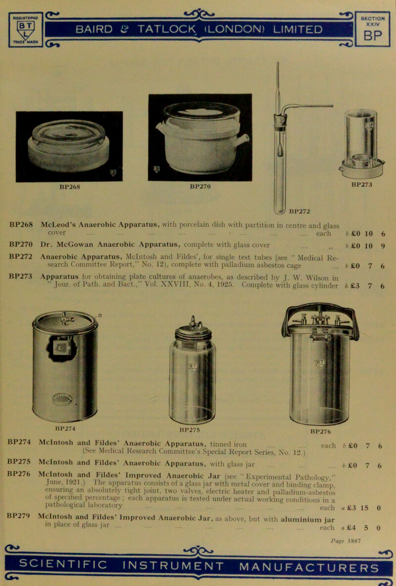 RC6ICTEnU> ^ BAIRD iir TATLOCK (LONDON) LIMITED 0 • XXIV BP J TWOrMABK 1 BP270 BP273 BP268 McLeod’s Anaerobic Apparatus, with porcelain dish with partition in centre and glass cover .... .... .... .... .... - .... .... .... each b £0 10 BP270 Dr. McGowan Anaerobic Apparatus, complete with glass cover .... „ b £0 10 BP272 Anaerobic Apparatus, McIntosh and Filde.s’, for single test tubes (see “ Medical Re- search Committee Report,” No. 12), complete with palladium asbestos cage .... 6 £0 7 BP273 Apparatus for obtaining plate cultures of anaerobes, as described by J. W. Wilson in ” Jour, of Path, and Bact.,” Vol. X.XVIII, No. 4, 1025. Complete with glass cylinder 6 £3 7 6 9 6 6 BP274 BP275 BP274 BP275 BP276 McIntosh and Fildes’ Anaerobic Apparatus, tinned iron .... each (See Medical Research Committee’s .Special Report Series, No. 12.) McIntosh and Fildes’ Anaerobic Apparatus, with glass jar McIntosh and Fildes’ Improved Anaerobic Jar (see “Experimental Pathologv ” June, 1921.) The apparatus consists of a glass jar with metal cover and binding clamp ensuring an absolutely tight joint, two valves, electric heater and palladium-asbestos of specihed percentage; each apparatus is tested under actual working conditions in a pathological laboratory .... .... .... each fc £0 7 b £0 7 a £3 15 BP279 McIntosh and Fildes’ Improved Anaerobic Jar, as above, but with aluminium iar m place of glass jar „ £4 5 6 6 0 0 Page 1887 SCIENTIFIC INSTRUMENT MANUFACTURERS