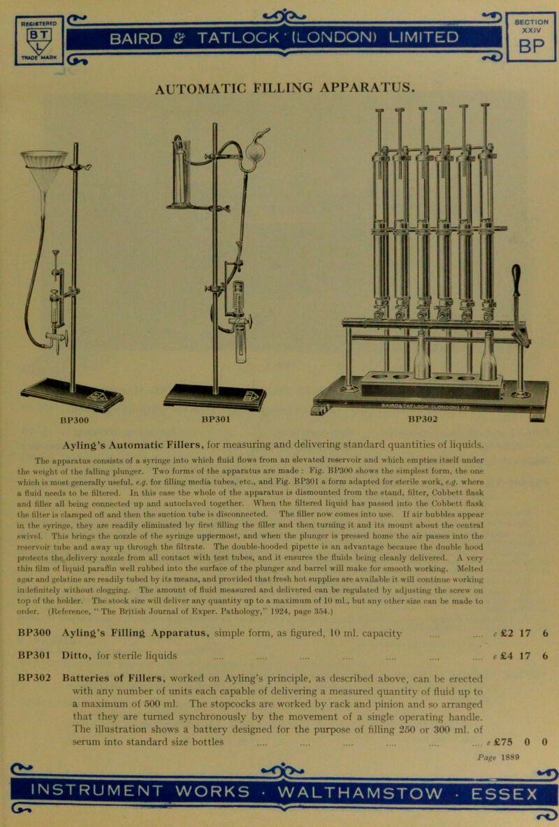 BT V UIWC MAM BAIRD & TATLOCK • (LONDON) LIMITED XXIV BP (j^ AUTOMATIC FILLING APPARATUS. Ayling’s Automatic Fillers, for measuring and delivering standard quantities of liquids. The apparatus consists of a syringe into which fluid flows from an elevated reservoir and which empties itself under the weight of the falling plunger. Two forms of the apparatus are made : Fig. BP.300 shows the simplest form, the one which is most generally useful, e.g. for filling media tubes, etc., and Fig. BP301 a form adapted for sterile work, e.g. where a fluid needs to be filtered. In this case the whole of the apparatus is dismounted from the stand, filter, Cobbett flask and filler all bemg connected up and autoclaved together. When the filtered liquid has passed into the Cobbett flask the filter is clamped off and then the suction tube is disconnected. The filler now comes into use. If air bubbles appear in the syringe, they are readily eliminated by first filling the filler and then turning it and its mount about the central swivel. This brings the nozzle of the syringe uppermost, and when the plunger is pressed home the air passes into the reservoir tube and away up through the filtrate. The double-hooded pipette is an advantage because the double hood protects the delivery nozzle from all contact with test tubes, and it ensures the fluids being cleanly delivere«l. A very thin film of liquid paraffin well rubbed into the surface of the plunger and barrel will make for smooth working. Melted agar and gelatine are readily tubed by its means, and provided that fresh hot supplies are available it will continue working indefinitely without clogging. The amount of fluid measured and delivered can be regulated by adjusting the screw on top of the holder. The stock size will deliver any quantity up to a maximum of 10 ml., but any other size can l)e made to order. (Reference, “ The British Journal of Exper. Pathology,” 1924, page 3.’54.) BP300 Ayling’s Filling Apparatus, simple forni, as figured, 10 ml. capacity .... .... r£2 17 6 BP301 Ditto, for sterile liquids .... .... .... .... .... .... .... c £4 17 6 BP302 Batteries of Fillers, worked on Ayling’s principle, as described above, can be erected with any number of units each capable of delivering a measured quantity of fluid up to a maximum of 500 ml. The stopcocks are worked by rack and pinion and so arranged that they are turned synchronously by the movement of a single operating handle. The illustration shows a battery designed for the purpose of filling 250 or 300 ml. of serum into standard size bottles .... .... .... .... .... .... e £75 0 0 Page 1889 INSTRUMENT WORKS • WALTHAMSTOW • ESSEX