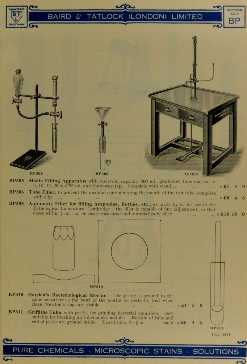 RKiSTEMiO BT V TRAOC MAAK BAIRD TATLOCK (LONDON) LIMITED XXIV BP  BP305 Media Filling Apparatus with reservoir, capacity 300 ml., graduated tube marked at 5, 10, 15, 20 and^5 ml. and three-way tap. Complete with stand .... .... .... 6 £1 5 0 BP306 Tube Filler, to prevent the medium contaminating the mouth of the test tube, complete with clip .... .... .... .... .... .... .... .... 6£0 4 6 BP308 Automatic Filler for filling Ampoules, Bottles, etc., as made by us for use in the Pathological Laboratory, Cambridge ; the filler is capable of fine adjustment, so that doses within } ml. can be easily measured and automatically filled .... .... rf £18 18 0 BP310 BP310 Hayden’s Bacteriological Mortar. The pestle is ground to the same curvature as the bowl of the mortar so perfectly that when clean, Newton’s rings are visible .... .... £1 * 5 0 BP311 Griffiths Tube, with pestle, for grinding bacterial emulsions; very suitable for breaking up tuberculous nodules. Bottom of tube and end of pestle are ground inside. Size of tube, 3 x | in each »/ £0 3 6 LJ BP311 Pagf 1891 ei PURE CHEMICALS ■ MICROSCOPIC STAINS • SOLUTIONS