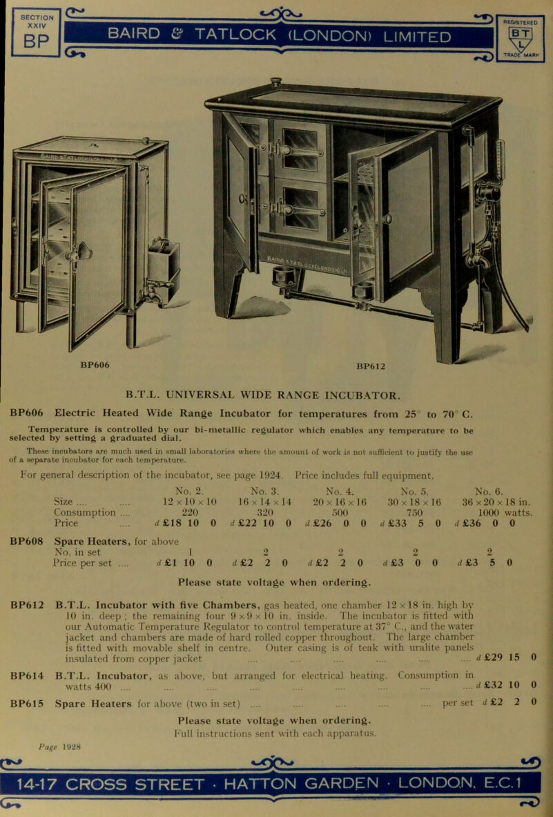 1 XXIV 1 BP C::: BAIRD & TATLOCK (LONDON) LIMITED TRAOe MARK BP606 Electric Heated Wide Range Incubator for temperatures from 25° to 70° C. Temperature is controlled by our bi-metallic regulator which enables any temperature to be selected by setting a graduated dial. These incubators are much used in small laboratories where the amount of work is not sufficient to justify the use of a separate incubator for each temperature. For general description of the incubator, see page 1924. Price includes full equipment. Size .... Consumption Price No. 2. 12 X 10 X 10 220 <^£18 10 0 No. 3. 16 X 14 X 14 320 4£22 10 0 No. 4. 20 X 16 X 16 500 d£26 0 0 No. 5. 30 X 18 X 16 750 d£33 5 0 No. 6. 36 X 20 X 18 in. 1000 watts. d£36 0 0 BP608 Spare Heaters, for above No. in set 1 Price per set .... 4 £1 10 2 2 2 2 0 d&2 2 Q d£2 20 Please state voltage when ordering. d £3 2 0 0 4£3 5 0 BP612 B.T.L. Incubator with five Chambers, gas heated, one chamber 12 x 18 in. high by 10 in. deep; the remaining four 9x9x10 in. inside. The incubator is fitted with our Automatic Temperature Regulator to control temperature at 37° C., and the water jacket and chambers are made of hard rolled copper throughout. The large chamber is fitted with movable shelf in centre. Outer casing is of teak with uralite panels insulated from copper jacket .... .... .... .... .... .... 4 £29 15 BP614 B.T.L. Incubator, as above, but arranged for electrical heating, watts 400 .... Consumption in BP615 Spare Heaters for above (two in set) .... Please state voltage when ordering, h'ull instructions .sent with each apparatus. Page 1928 4£32 10 0 per set 4 £2 2 0