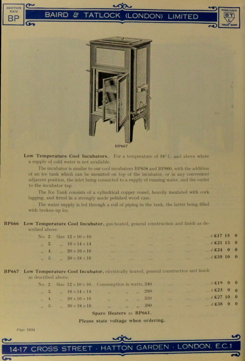 BP667 Low Temperature Cool Incubators. For a temperature of 18° C. and above where a supply of cold water is not available. The incubator is similar to our cool incubators BPbbS and BPfibO, with the addition of an ice tank which can be mounted on top of the incubator, or in any convenient adjacent position, the inlet being connected to a supply of running water, and the outlet to the incubator tap. The Ice Tank consists of a cylindrical copper vessel, heavily insulated with cork lagging, and fitted in a strongly made polished wood case. The water supply is led through a coil of piping in the tank, the latter being filled with broken-up ice. BP666 Low Temperature Cool Incubator, gas-heated, general construction and finish as de- scribed above. No. 2. Size 12x10x10 ....'^£17 15 0 „ 3. >1 10 X 14 X 14 ...d£2l 13 0 „ 4. >» 20 X 10 X 10 .. .4 £24 0 0 ,, 5. f p 30x18x10 .... </ £35 10 0 BP667 Low Temperature Cool Incubator, electrically heated, general ccmstruction and finish as described above. I'o. 2. Size 12 X 10 X 10. Consumption in watts, 240 .d£l9 0 0 „ 3. > » 10 X 14 X 14 380 .... rf£23 0 0 .. 4. 20 X 10 X 10 „ „ 310 ,...d£27 10 0 „ 5. t f 30 X 18 X 10 380 .... £38 0 0 Spare Heaters as BP661. Please state voltage when ordering. I'age