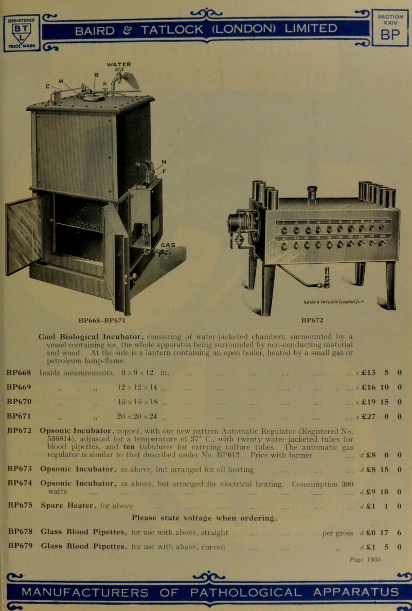 BT My BAIRD & TATLOCK (LONDON) LIMITED XXIV RP V fi«oe mash Cool Biological Incubator, consisting of water-jacketed chambers, surmounted by a vessel containing ice, the whole apparatus being surrounded by non-conducting material and wood. At the side is a lantern containing an open boiler, heated by a small gas or petroleum lamp-flame. BP668 Inside measurements. 9 X 9 X 12 in .... f£13 5 0 BP669 ft ft 12x12x14,, - ....^£16 10 0 BP670 ft ft 15 X 15 X 18 ,, .... e£19 15 0 BP671 ft ft 20x20x24 .... «£27 0 0 BP672 Opsonic Incubator, copper, with our new pattern Aiitomatic Regulator (Registered No. r>36814), adjusted for a temperature of 37° C., with twenty water-jacketed tubes for regulator is similar to that described under No. BP012. Price w-ith burner rf£8 0 0 BP673 Opsonic Incubator, as above, but arranged for oil heating .... 4 £8 15 0 BP674 Opsonic Incubator, as above, but arranged for electrical heating, watts Consumjition 300 rf£9 10 0 BP675 Spare Heater, for above . .... d £1 1 0 Please state voltage when ordering. BP678 Glass Blood Pipettes, for use with above, straight per gross O ' 17 6 BP679 Glass Blood Pipettes, for u.se with above, curved '• ft 4£1 5 0 Page 1935 CSL MANUFACTURERS OF PATHOLOGICAL APPARATUS I