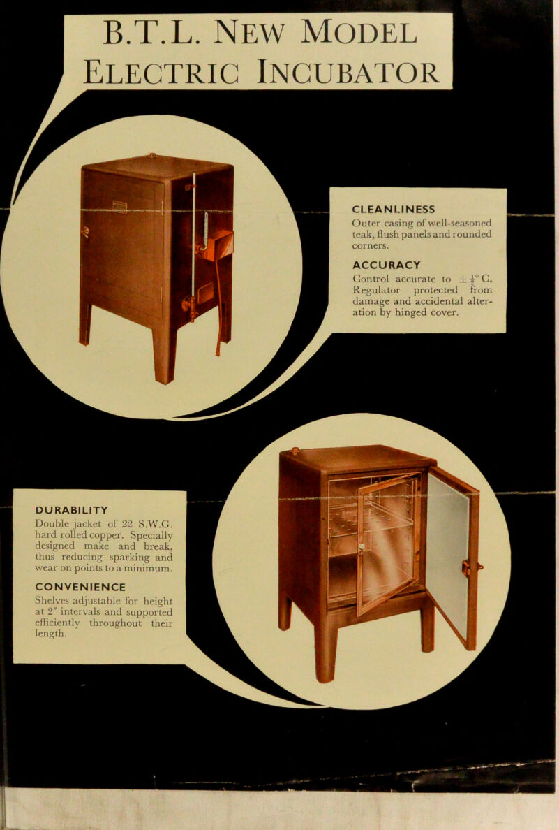 B.T.L. New Model Electric Incubator CLEANLINESS Outer casing of well-seasoned teak, flush panels and rounded corners. ACCURACY Control accurate to ± C. Regulator protected from damage and accidental alter- ation by hinged cover. DURABILITY Double jacket of 22 S.W.G. hard rolled copper. Specially designed make and break, thus reducing sparking and wear on points to a minimum. CONVENIENCE Shelves adjustable for height at 2 intervals and supported efficiently throughout their length.