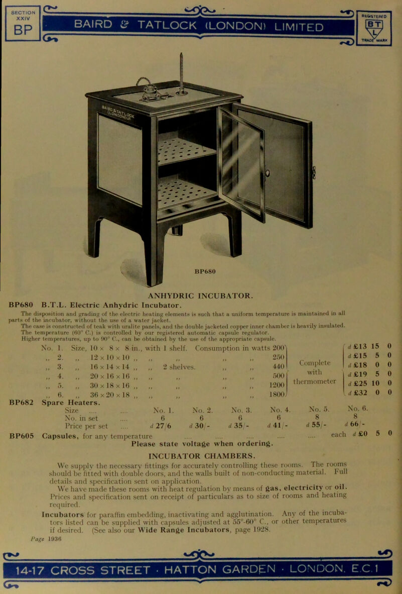 XXIV BP BAIRD TATLOCK (LONDON) LIMITED Ib^ THAOr MARK ANHYDRIC INCUBATOR. BP680 B.T.L. Electric Anhydric Incubator. The disposition and grading of the electric heating elements is such that a uniform temperature is maintained in all parts of the incubator, without the use of a water jacket. The case is constructed of teak with uralite panels, and the double jacketed copper inner chamber is heavily insulated. The temperature (60° C.) is controlled by our registered automatic capsule regulator. Higher temperatures, up to 90° C., can be obtained by the use of the appropriate capsule. BP682 BP605 No. 1. Size, 10 X 8 x 8 in., with 1 shelf. Consumption in watts 200' ' d£13 15 0 2. 12x10x10,, „ „ 2.50 d£15 5 0 .3 )» • f > 16x14x14 ,, ,, 2 shelves. y y 440 Complete d£18 0 0 20 X 16 X 16 ,, ,, ,, „ .500 with d£19 5 0 tt • ,, 30 X 18 X 16 ,, ,, ,, ) f 1200 thermometer d£25 10 0 .. 0- 36 X 20 X 18 ,, ,, ,, f f „ 1800/ d £32 0 0 Spare Heaters. Size No. 1. No. 2. No. 3 No. 4. No. 5. No. 6. No. in set .... 6 6 6 6 8 8 Price per set .... d 27 6 rf 30 - d 35 - d41 - d 55/- d 66 - Capsules, for any temperature each d £0 5 0 Please state voltage when ordering. INCUBATOR CHAMBERS. We supply the necessary fittings for accurately controlling these rooms. The rooms should be fitted with double doors, and the walls built of non-conducting material. Full details and specification sent on application. We have made these rooms with heat regulation by means of gas, electricity or oil. Prices and specification .sent on receipt of particulars as to size of rooms and heating required. Incubators for paraffin embedding, inactivating and agglutination. Any of the incuba- tors listed can be supplied with capsules adjusted at 56°-60° C., or other temperatures if desired. (See also our Wide Range Incubators, page 1!)28. Page 1936