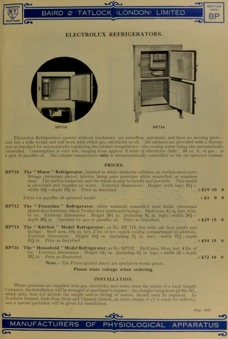 THAOf BAIRD TATLOCK (LONDON) LIMITED XXIV BP ELECTROLUX REFRIGERATORS. BP710 BP716 Electrolux Refrigerators operate without machinery, are soundless, automatic and have no moving parts— cost but a trifle to run and will work with either gas, electricity or oil. All cabinets are provided with a thermo- stat as standard for automatically regulating the cabinet temperature—the cooling water being also automatically controlled. ’ Consumption is very low, ranging from approx. 2 units of electricity daily ; 24 cu. ft. of gas ; or 1 pint of paraffin oil. The cabinet temperature only is thermostatically controlled on the oil operated cabinet. PRICES. BP710 The “ Minor ” Refrigerator, finished in white washable cellulose on rustle.ss steel outer fittings chromium plated, interior lining pure porcelain white enamelled on seamless steel. The shelf is rustproof, and the whole is easy to handle and portable. This model is air-cooled and requires no water. External dimensions : Height (with legs) 31J x width 19f X depth 19J in. Price as described .... .... .... .... .... A £19 10 0 Extra for paraffin oil operated model .... .... .... .... .... .... A £1 0 0 BP712 The “ Freezolux ” Refrigerator, white washable enamelled steel finish, chromium plated door furniture, black Troilite door jambs and facings. Shelf area, 4^ sq. feet, 3 lbs. of ice. External dimen.sions : Height 3GJ in. (including 8^ in. legs) x width 26| x depth 20| in. Operates by gas or paraffin oil. Price as described .... .... h £29 15 0 BP714 The “ Kitchen ” Model Refrigerator, as No. BP 712, but with oak door jambs and facings. Shelf area, 10| sq. feet, 3 lbs. of ice—quick cooling compartment in addition. External dimensions: Height 35f in. (including 2.1 in. feet) xwidth 37|xdepth 25| in. Price as described .... .... .... ” .... .... .... .... A £54 15 0 BP716 The “ Household ” Model Refrigerator, as No. BP712. Shelf area, 10 sq. feet, 4 lbs. of ice. External dimensions: Height ')4.1 in. (including G| in. legs) x width 35 x depth 22§ in. Price as illustrated .... .... .... .... .... .... .... h £72 10 0 Note.—The Prices quoted above are special ex-works prices. Please state voltage when ordering. INSTALLATION. Where premises are supplied with gas, electricity and water from the mains of a local Supply Company, the installation will be arranged at purchaser’s request; the charges being from £3 10s. Od., which price does not include the supply and/or fitting of meters, should such be required. In Northern Ireland, Irish Free State and Channel Islands, an extra charge of ,(^1 is made for delivery, and a special quotation will be given for installation. Page 1937
