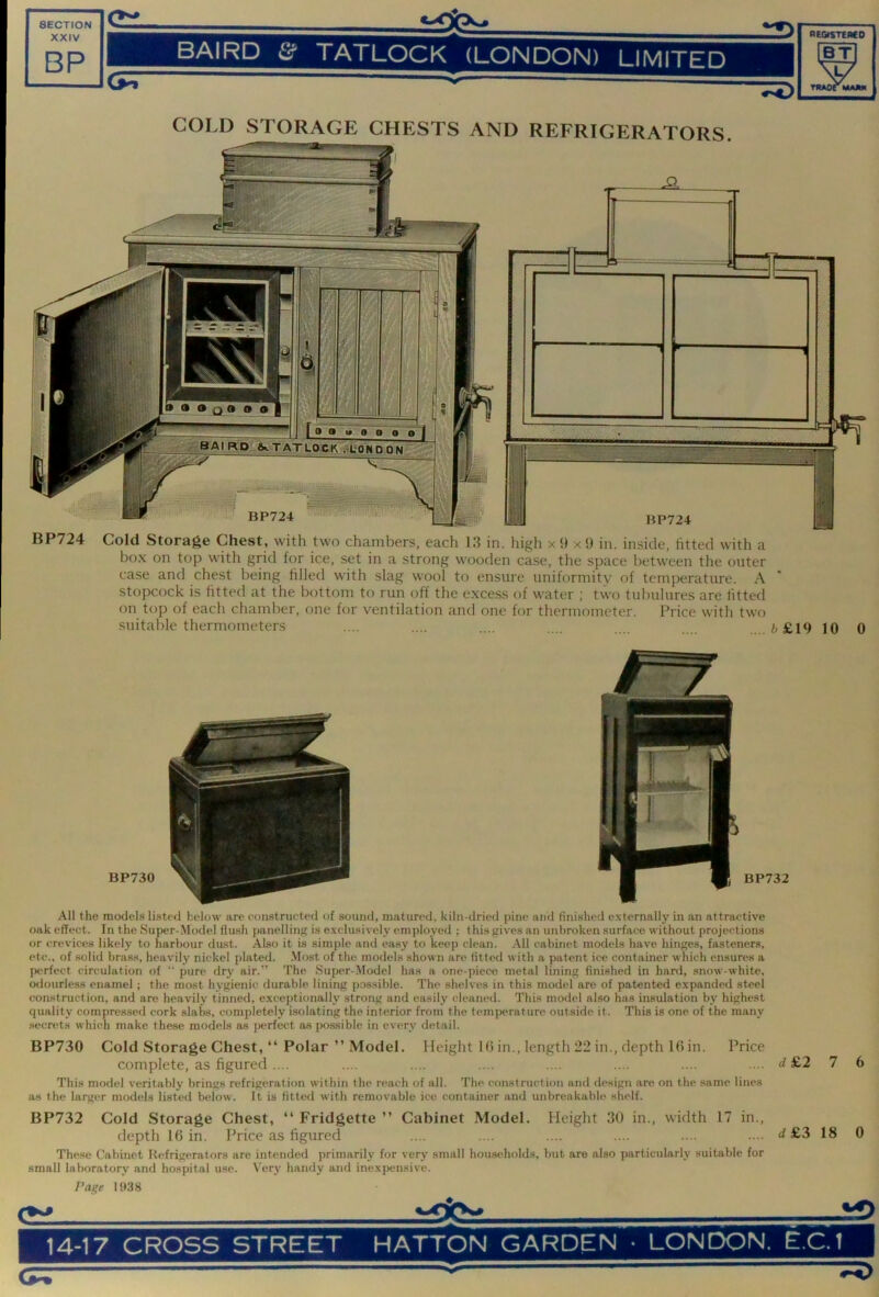 XXIV BP BAIRD & TATLOCK (LONDON) LIMITED BT w TItAOrMAM COLD STORAGE CHESTS AND REFRIGERATORS. BP724 Cold Storage Chest, with two chambers, each 1.3 in. high x 9 x 9 in. inside, fitted with a box on top with grid for ice, set in a strong wooden case, the space between the outer case and chest being filled with slag wool to ensure uniformity of temperature. A stopcock is fitted at the bottom to run off the excess of water ; two tubulures are fitted on top of each chamber, one for ventilation and one for thermometer. Price with two suitable thermometers .... .... .... .... .... b £,19 10 0 BP730 BP732 All the models listed below are constructed of sound, matured, kiln-dried pine anil finished externally in an attractive oak effect. In the Super-Model flush panelliii}' is exclusively employed ; this gives an unbroken surface without projections or crevices likely to harbour du.st. Also it is simple and easy to keep clean. All cabinet models have hinges, fasteners, etc., of solid brass, heavily nickel plated. -Most of the models shown arc fitted with a patent ice container which ensures a perfect circulation of “ pure dry air.” 'I'he Super-Model has a one-piece metal lining finished in hard, snow-white, odourless enamel ; the most hygienic durable lining possible. The shelves in this model are of patented expanded steel construction, and are heavily tinned, exceptionally strong and easily cleaned. This model also has insulation by highest quality compressed cork slabs, completely isolating the interior from the tem{>erature outside it. This is one of the many secrets which make these models as perfect as possible in every detail. BP730 Cold Storage Chest, “ Polar ” Model. Height lb in., length 22 in., depth 1(5in. Price complete, as figured.... .... .... .... .... .... .... .... d £2 7 This model veritably brinsis refrigeration within the reach of all. The construction and tlesign are on the .same lines as the larger models listed below. It is fitted with removable ice container and unbreakable shelf. BP732 Cold Storage Chest, “ Fridgette ” Cabinet Model. Height 30 in., width 17 in., depth 16 in. Price as figured .... .... .... .... .... .... d £3 18 These Cabinet Refrigerators are intended primarily for very small households, but are also particularly suitable for small laboratory and hospital use. Ver3' handy and inexpensive. 6 0 Page 1938 ei.