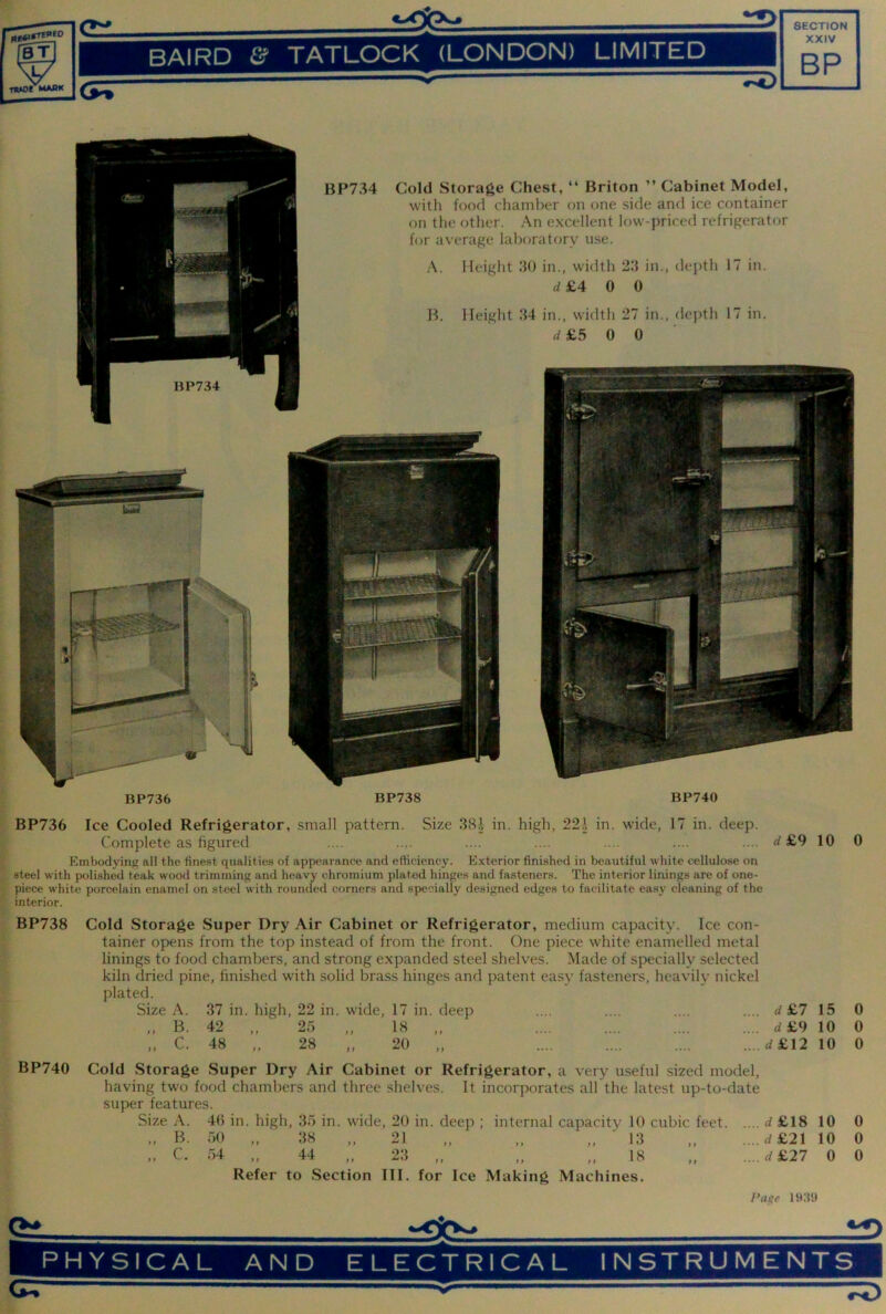 @3 BAIRD & TATLOCK (LONDON) LIMITED XXIV RP flOJ5fMABK CPT HP734 BP734 Cold Storage Chest, “ Briton ” Cabinet Model, with food chamber on one side and ice container on the other. An excellent low-priced refrigerator for average laboratory nse. A. Height 30 in., width 23 in., depth 17 in. 4 £4 0 0 B. Height 34 in., width 27 in., depth 17 in. £5 0 0 BP736 BP738 BP740 BP736 Ice Cooled Refrigerator, small pattern. Size 38.^ in. high, 22.\ in. wide, 17 in. deep. Complete as figured .... .... .... .... .... .... .... rf £9 10 0 Embodying all the finest qualities of appearance and efiiciency. Exterior finished in beautiful white cellulose on steel with polished teak wood trimming and heavy chromium plated hinges and fasteners. The interior linings are of one- piece white porcelain enamel on steel with rounded corners and specially designed edges to facilitate easy cleaning of the interior. BP738 BP740 Cold Storage Super Dry Air Cabinet or Refrigerator, medium capacity. Ice con- tainer opens from the top instead of from the front. One piece white enamelled metal linings to food chambers, and strong expanded steel shelves. Made of specially selected kiln dried pine, finished with solid brass hinges and patent easy fasteners, heavily nickel plated. Size A. 37 in. high, 22 in. wide, 17 in. deep .... .... .... .... d £7 15 „ B. 42 „ 25 „ 18 „ .... .... .... .... d£9 10 „ C. 48 „ 28 „ 20 „ .... .... .... .... d£12 10 Cold Storage Super Dry Air Cabinet or Refrigerator, a very useful sized model, having two food chambers and three shelves. It incorporates all the latest up-to-date super features. Size A. 4(5 in. high, 35 in. wide, 20 in. deep ; internal capacity 10 cubic feet d £18 10 „ B. 50 „ 38 „ 21 „ „ „ ■ 13 „ .... d£21 10 .. C. 54 „ 44 „ 23 „ „ „ 18 rf £27 0 Refer to Section III. for Ice Making Machines. Page 0 0 0 0 0 0 tv PHYSICAL AND ELECTRICAL i2> INSTRUMENTS 'r«0