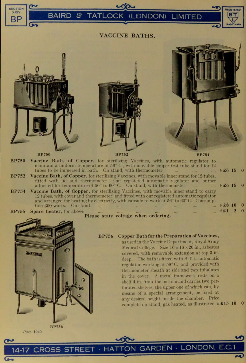 VACCINE BATHS. BP750 BP752 BP754 BP750 Vaccine Bath, of Copper, for sterilizing Vaccines, with automatic regulator to maintain a uniform temperature of 56° C., with movable copper test tube stand for 12 tubes to be immersed in bath. On stand, with thermometer .... .... .... b £6 BP752 Vaccine Bath, of Copper, for sterilizing Vaccines, with movable inner stand for 12 tubes, htted with lid and thermometer. Our registered automatic regulator and burner adjusted for temperature of 56° to 60° C. On stand, with thermometer .... .... b £6 BP754 Vaccine Bath, of Copper, for sterilizing Vaccines, with movable inner stand to carry 12 tubes, with cover and thermometer, and fitted with our registered automatic regulator and arranged for heating by electricity, with capsule to work at 56° to 60° C. Consump- tion 300 watts. On stand .... .... .... .... .... .... .... b £8 BP755 Spare heater, for above .... .... .... .... .... .... .... d £l Please state voltage when ordering. BP756 Copper Bath for the Preparation of Vaccines, as used in the Vaccine Department, Royal Army Medical College. Size 16 x 16 x20 in., asbestos covered, with removable extension at top 3 in. deep. The bath is fitted with B.T.L. automatic regulator wwking at 58° C., and provided with thermometer sheath at side and two tubulures in the cover. A metal framework rests on a shelf 4 in. from the bottom and carries two per- forated shelves, the upper one of which can, by means of a special arrangement, be fixed at any desired height inside the chamber. Price complete on stand, gas heated, as illustrated 6 £15 BP756 Page 1940 15 15 10 2 10 0 0 0 0 0 14-17 CROSS STREET • iO HATTON GARDEN • LONDON. E.C.1