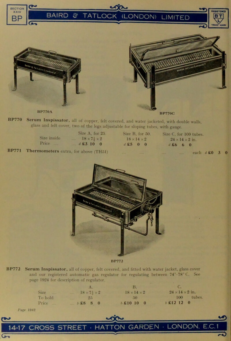 XXIV BP BAIRD &■ TATLOCK (LONDON) LIMITED RiaSTEMO —7^ TKA0( MAJIK BP770 BP771 Serum Inspissator, all of copper, felt covered, and water jacketed, with double walls, glass and felt cover, two of the legs adjustable for sloping tubes, with gauge. Size A, for 2o. Size inside .... 18x7|x2 Price .... .. . rf£3 10 0 Size B, for oO. 18 X 14 x2 rf £5 0 0 Size C, for 100 tubes. 24 X 14 X 2 in. ^£660 Thermometers extra, for above (THol) each d £0 3 BP772 0 BP772 Serum Inspissator, all of copper, felt covered, and fitted with water jacket, glass cover and our registered automatic gas regulator for regulating between 74°-78° C. See page 1924 for description of regulator. A. Size .... 18x7ix2 To hold . 2o Price ... .... b£S 8 0 B. 18 X 14 x2 ;)0 fc£10 10 0 C. 24 X 14 X 2 in. 100 tubes. 6£12 12 0 J’age 1942