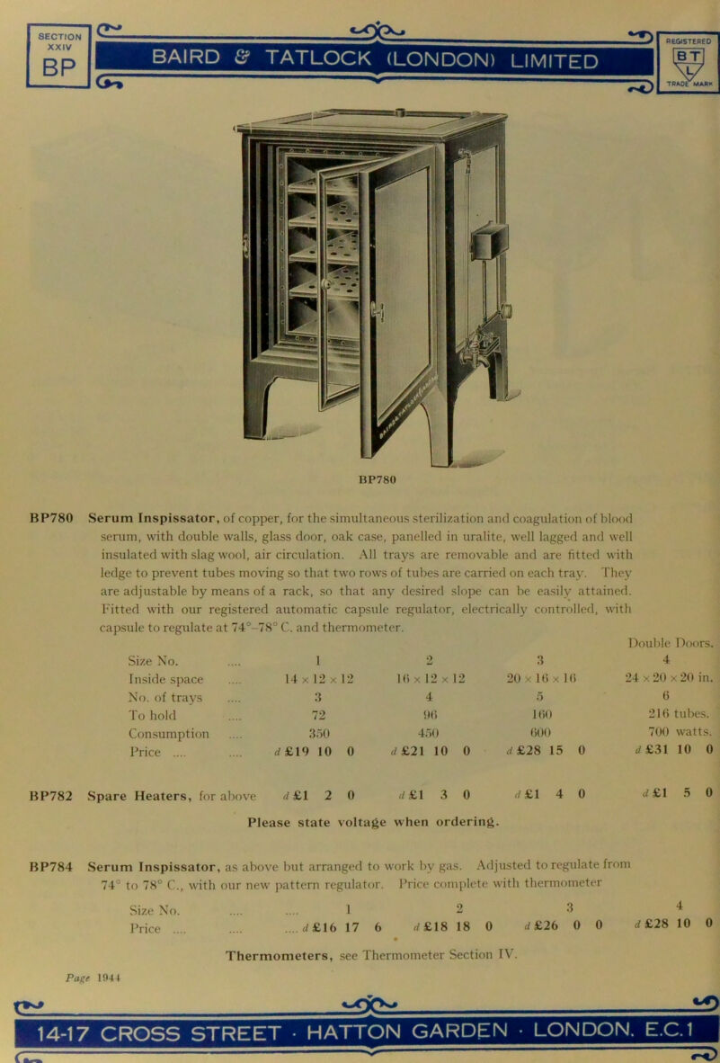 BP780 Serum Inspissator, of copper, for the simultaneous sterilization and coagulation of blood serum, with double walls, glass door, oak case, panelled in uralite, well lagged and well insulated with slag wool, air circulation. All trays are removable and are fitted with ledge to prevent tubes moving so that two rows of tubes are carried on each tray. They are adjustable by means of a rack, so that any desired slope can be easily attained. Fitted with our registered automatic capsule regulator, capsule to regulate at 74°-7S° C. and thermometer. electrically controlled, with Doulde Doors. Size No. 1 2 3 4 Inside space 14 X 12 X 12 Hi X 12 X 1 2 20 X 10 X 1 () 24 X 20 X 20 in. No. of trays 3 4 o 0 To hold 72 <M) 100 210 tubes. Consumption 3')0 4.70 000 700 watts. Price .... rf£19 10 0 d&2\ 10 0 rf£28 15 0 «/£31 10 0 BP782 Spare Heaters, for above rf£l 2 0 rf£l 3 0 rf£l 4 0 c/£l 5 0 Please state voltage when ordering. BP784 Serum Inspissator, as above but arranged to work by gas. Adjusted to regulate from 74° to 78° C., with our new pattern regulator. Price complete with thermometer Size No. .... .... 12 3 4 Price .... .... .. .d£16 17 6 rf£18 18 0 rf £26 0 0 4 £28 10 0 Thermometers, see Thermometer Section TV'. Page 1044 14-17 CROSS STREET • HATTON GARDEN • LONDON. E.C.1 C