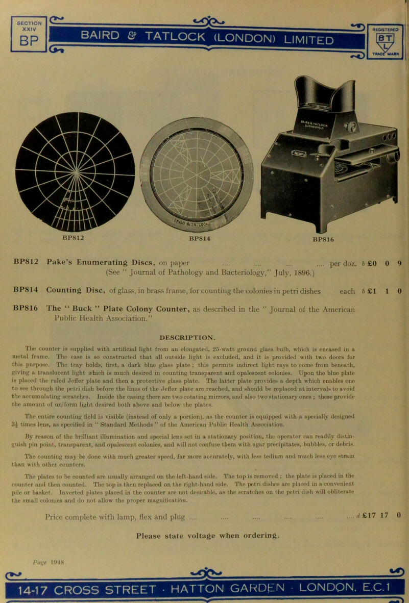r. SECTION XXIV BP tIAIKD t? TATLOCK (LONDON) LIMITFn REOISTEflCO BT ^ ^ thaotmajin BP812 BP814 BP816 i BP812 Fake’s Enumerating Discs, on paper (See “ Journal of Pathology and Bacteriology,” July, 1896.) per doz. 6 £0 0 9 BP814 Counting Disc, of glass, in brass frame, for counting the colonies in petri dishes each 6 £1 1 0 BP816 The “ Buck ” Plate Colony Counter, as described in the “ Journal of the American Public Health Association.” DESCRIPTION. The counter is supplied with artificial light from an elongated, 25-watt ground glass bulb, which is encased in a metal frame. The case is so constructed that all outside light is excluded, and it is provided with two doors for this purpose,. The tray holds, first, a dark blue glass plate ; this permits indirect light rays to come from beneath, giving a translucent light which is much desired in counting transparent and opalescent colonies. Upon the blue plate is placed the ruled Jeffer plate and then a protective glass plate. The latter plate provides a depth which enables one to see through the petri dish before the lines of the Jeffer plate are reached, and should be replaced at intervals to avoid the accumulating scratches. Inside the casing there are two rotating mirrors, and also two stationary ones ; these provide the amount of uniform light desired both above and below the plates. The entire counting field is visible (instead of onlj' a portion), as the counter is equipped with a specially designed 3J times lens, as specified in “ Standard Methods ” of the American Public Health Association. By reason of the brilliant illumination and special lens set in a stationary position, the operator can readily distin- guish ])in point, transparent, and opalescent colonies, and will not confuse them with agar precipitates, bubbles, or debris. The counting may be done with much greater speed, far more accurately, with less tedium and much less eye strain than with other counters. The plates to be counted are usually arranged on the left-hand side. The top is removed ; the plate is placed in the counter and then counted. The top is then replaced on the right-hand side. The petri dishes are placed in a convenient pile or basket. Inverted plates placed in the counter are not desirable, as the scratches on the petri dish will obliterate the small colonies and do not allow the proper magnification. Price complete with lamp, flex and plug .... ....d£17 17 0 Please state voltage when ordering. Page 1!H8