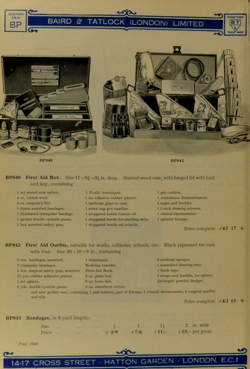 XXIV BP BAIRD & TATLOCK (LONDON) LIMITED REGISTERED BT mAorMAAK BP840 First Aid Box. Size 17 x 9^ x 3^ in. deep. Stained wood case, with hinged lid with lock and key, containing : 1 set .scored arm splints. 4 oz. cotton wool. 4 oz. surgeon’s lint. 1 dozen assorted bandages. 1 illustrated triangular bandage. I packet double cyanide gauze. 1 box assorted safety pins. 1 Foulis’ tourniquet. 1 tin adhesive rubber plaster. 1 medicine glass in case. 1 screw cap pot vaseline. 1 stoppered bottle Carron oil. 1 stoppered bottle for smelling salts. 1 stoppered bottle sal volatile. 1 pin cushion. 1 Ambulance Remembrancer. 4 tapes and buckles. 1 o-inch dressing scissors. 1 clinical thermometer. 1 splinter forceps. Price complete d £1 17 6 BP842 First Aid Outfits, suitable for works, collieries, schools, etc. Black japanned tin case with tray. Size 20 x 10 x 8 in., containing : 3 doz. bandages, assorted. 1 tourniquet. 3 triangular bandages. Medicine tumbler. 3 doz. surgical safety pins, assorted. First-Aid Book. 10 yds. rubber adhesive plaster. 8 oz. plain lint. 1 set splints. 8 oz. boric lint. (i yds. double cyanide gauze. 8 oz. absorbent cotton. and also pocket case, containing 1 pair scissors, pair of forceps, 1 clinical thermometer, 0 surgical needles and silk. Price complete d £3 15 0 BP843 Bandages, in 6 yard lengths: Size .... .... ... J 1 li 2 in. wide Price .... .... ... d39 dljb rfll- 15/-per gross. G artificial sponges. 1 enamelled dressing tray. 1 hank tape. 4 straps and buckles, for splints. Antiseptic powder dredger. Page 1950