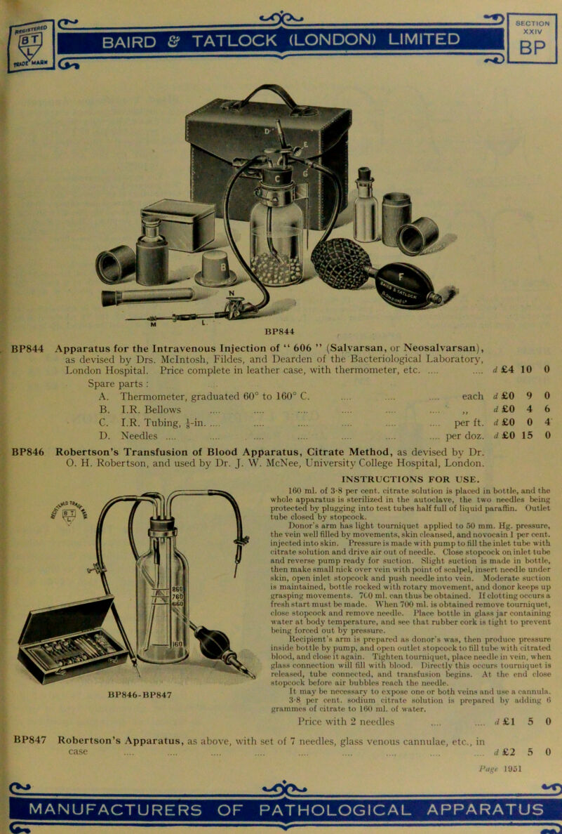 BP844 BP844 Apparatus for the Intravenous Injection of “ 606 ” (Salvarsan, or Neosalvarsan), as devised by Drs. McIntosh, Fildes, and Dearden of the Bacteriological Laboratory, London Hospital. Price complete in leather case, with thennometer, etc .... rf£4 10 0 Spare parts : A. Thermometer, graduated 60° to 160° C. each 4£0 9 0 B. I.R. Bellows .... .... ,, <i£0 4 6 C. I.R. Tubing, J-in per ft. d £0 0 4 D. Needles .... .... per doz. d£0 15 0 BP846 Robertson’s Transfusion of Blood Apparatus, Citrate Method, as devised by Dr. O. H. Robertson, and used by Dr. J. W. McNee, University College Hospital, London. BP846-BP847 INSTRUCTIONS FOR USE. 160 ml. of 3-8 per cent, citrate solution is placed in bottle, and the whole apparatus is sterilized in the autoclave, the two needles being protected by plugging into test tubes half full of liquid paraffin. Outlet tube closed by stopcock. Donor’s arm has light tourniquet applied to 50 mm. Hg. pressure, the vein well filled by movements, skin cleansed, and nov'ocain 1 per cent, injected into skin. Pressure is made with pump to fill the inlet tube with citrate solution and drive air out of needle. Close stopcock on inlet tube and reverse pump ready for suction. Slight suction is made in bottle, then make small nick over vein with point of scalpel, insert needle under skin, open inlet stopcock and push needle into vein. Moderate suction is maintained, bottle rocked with rotary movement, and donor keeps up grasping movements. 7C0 ml. can thus be obtained. If clotting occurs a fresh start must bt^ made. When 700 ml. is obtained remove tourniquet, close stopcock and remove needle. Place bottle in glass jar containing water at body temperature, and see that rubber cork is tight to prevent being forced out by pressure. Recipient’s arm is prepared as donor’s was, then produce pressure inside bottle by pump, and opt>n outlet stopcock to fill IuIh* with citrated blood, and close it again. Tighten tourniquet, place needle in vein, when glass connection will fill with blood. Directly this occurs tourniquet is released, tube connected, and transfusion begins. At the end close stopcock before air bubbles reach the needle. It may be necessary to expose one or both veins and use a cannula. 3-8 per cent, sodium citrate solution is prepared by adding 6 grammes of eitrate to 160 ml. of water. Price with 2 needles .... .... d£l 5 0 BP847 Robertson’s Apparatus, as above, with set of 7 needles, glass venous cannulae, etc., in case .... .... .... .... .... .... .... .... .... «!£2 5 0 Page IU51 <V MANUFACTURERS OF PATHOLOGICAL APPARATUS