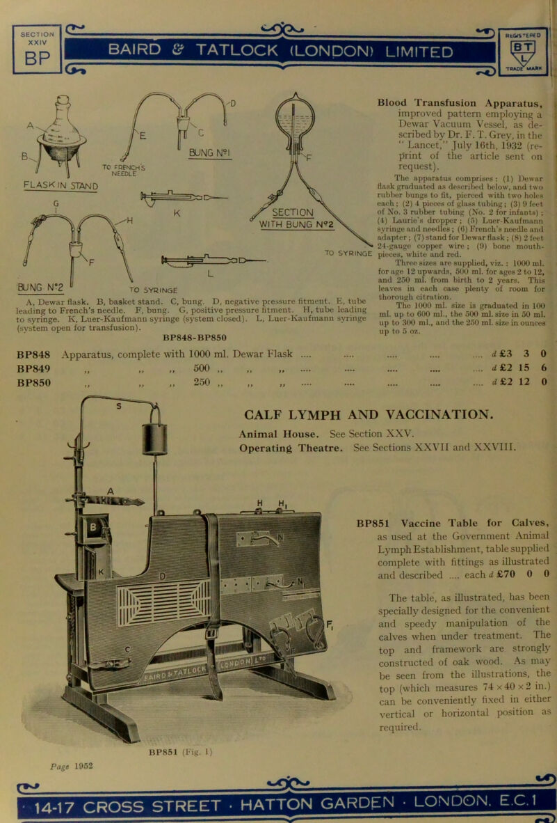 A, Dewar flask. B, basket stand. C, bung. D, negative pressure fitment. E, tube leading to French’s needle. F, bung. G, positive pressure fitment. H, tube leading to syringe. K, Luer-Kaufmann syringe (system closed). L, Luer-Kaufmann syringe (system open for transfusion). BP848-BP850 Blood Transfusion Apparatus, improved pattern employing a Dewar Vacuum Vessel, as de- scribed by Dr. F. T. Grey, in the “ Lancet,” July ICth, 1932 (re- print of the article sent on request). The apparatus comprises: (1) Dewar flask graduated as described below, and two rubber bungs to fit, pierced with two holes each; (2) 4 pieces of glass tubing; (3) 9 feet of No. 3 rubber tubing (No. 2 for infants); (4) Laurie’s dropper ; (5) Luer-Kaufmann syringe and needles; (6) French’s needle and adapter; (7) stand for Dewar flask; (8) 2 feet 24-gauge copper wire; (9) bone mouth- pieces, white and red. Three sizes are supplied, viz. : 1000 ml. for age 12 upwards, 500 ml. for ages 2 to 12, and 250 ml. from birth to 2 years. This leaves in each case plenty of room for thorough citration. The 1000 ml. size is graduated in 100 ml. up to 600 ml., the 500 ml. size in 50 ml. up to 300 ml., and the 250 ml. size in ounces up to 5 oz. BP848 Apparatus, complete with 1000 ml. Dewar Flask ... BP849 „ „ „ 500 „ „ „ ... BP850 ,, „ ,, 250 ,, cf £3 3 0 d£2 15 6 i£2 12 0 CALF LYMPH AND VACCINATION. Animal House. See Section XXV. Operating Theatre. See Sections XXVIl and XXVIII. .1 BP851 Vaccine Table for Calves, as used at the Government Animal Lymph Establishment, table supplied complete with fittings as illustrated and described .... each d £70 0 0 The table, as illustrated, has been specially designed for the convenient and speedy manipulation of the calves when under treatment. The top and framework are strongly constructed of oak wood. As may be seen from the illustrations, the top (which measures 74 x40 x2 in.) can be conveniently li.xed in either vertical or horizontal position as required. BP851 (Fig. 1)
