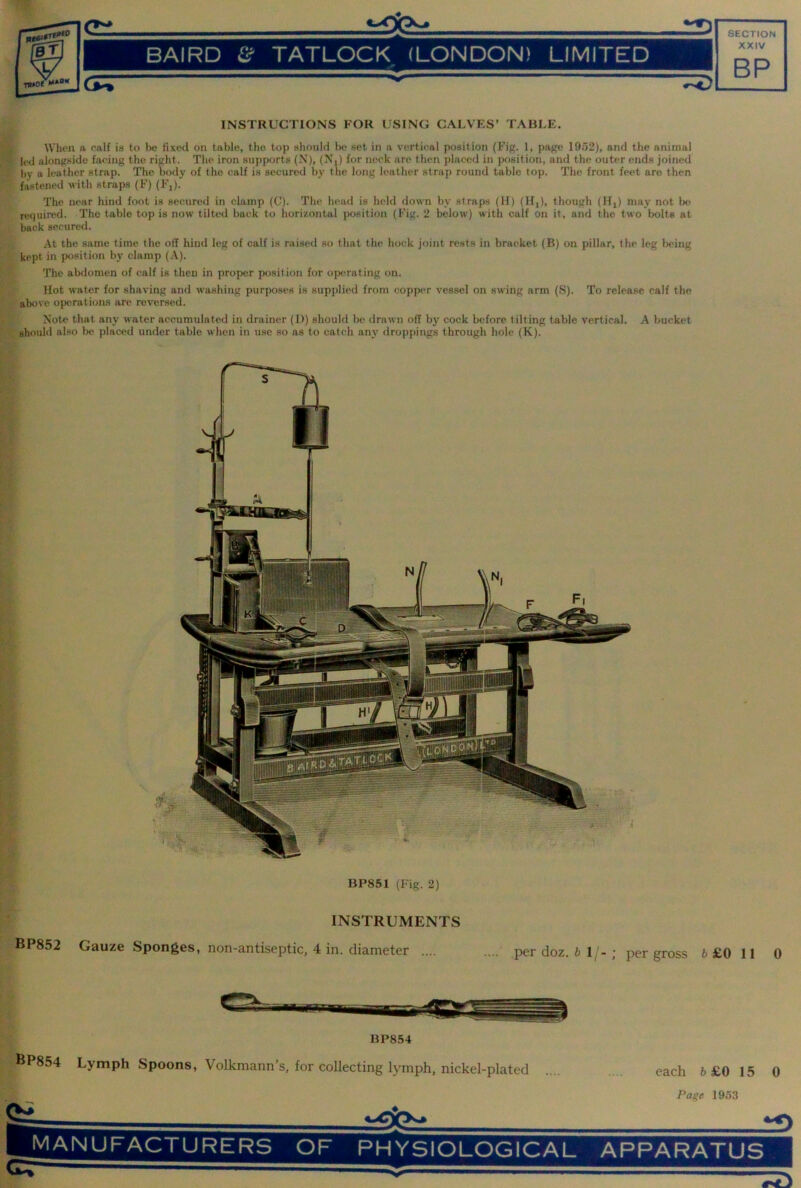 fiECTIHN BAIRD £ if TATLOCK (LONDON) LIMITED XXIV BP Cj^ INSTRUCTIONS FOR USING CALVES’ TABLE. When a calf is to be fixed on table, the top should be set in a vertical position (Fig. 1, page 1952), and the animal led alongside facing the right. The iron supports (N), (Xj) for neck are then placed in position, and the outer ends joined by a leather strap. The body of the calf is secured by the long leather strap round table top. The front feet are then fastened with straps (F) (Fj). The near hind foot is secured in clamp (C). The head is held down by straps (II) (Hj), though (Hj) may not bo required. The table top is now tilted back to horizontal jwsition (Fig. 2 below) with calf on it, and the two bolts at back secured. At the same time the off hind leg of calf is raised so that the hock joint rests in bracket (B) on pillar, the leg l)eing kept in position by clamp (A). The abdomen of calf is then in proper position for operating on. Hot water for shaving and washing purposes is supplied from copper vessel on swing arm (S). To release calf the above operations are reversed. Note that any water accumulated in drainer (D) should be drawn off by cock before tilting table vertical. A bucket should also l)e placed under table when in use so as to catch any droppings through hole (K). BP851 (Fig. 2) INSTRUMENTS BP852 Gauze Sponges, non-antiseptic, 4 in. diameter .... .... per doz. 6 1/-; per gross 6 £0 11 0 BP854 BP854 Lymph Spoons, VoUemann’s, for collecting lymph, nickel-plated .... .... each 6 £0 15 0 Page 1953 if)