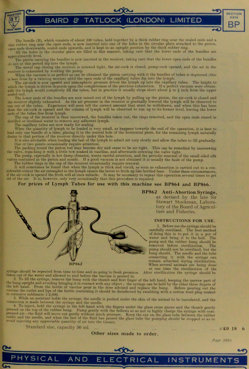 BAIRD & TATLOCK (LONDON) LIMITED XXIV BP 1 The bundle (B), which consista of alwut 100 tubes, ludd tofjether by a thick rublxT ring near the sealed ends and a thin rubber ring near the open ends, is now inserted into one of the holes in the circular plate attached to the piston, open ends downwards, seated ends upwards, and is kept in an upright position by the thick rubber ring. All the holes in the circular plate are tilled in this manner, taking (^are that the lower ends of the bundles are appro.vimately level. The piston carrying the bundles is now inserted in the receiver, taking care that the lower open ends of the bundles do not at this period dip into the lymph. The metal cap closing the receiver is screwed tight, the air-cock is closed, pump-cock opened, and the air in the receiver is e.xhausted by working the pump. When the vacuum is as perfect as can l>e obtained the piston carrying with it the bundles of tubes is depressed (this is best clone by a twisti.ag motion) until the open ends of the capillary tubes dip into the lymph. The air-cock is now opened and atmospheric pressure drives the lymph up into the capillary tubes. The height to which the lymph is driven depends upon the completeness of the previous e.xhaustion. If a perfect vacuum were obtain- able the lyinph would completely fill the tubes, but in practice it usually stops short about } to J inch from the upper sealed end. The lower ends of the bundles are now raised out of the lymph by pulling up the piston, the air-cock is closed and the receiver slightly exhausted. As the air pressure in the receiver is gradually lowered the lymph will be observed to run out of the tubes. Experience will soon tell the correct amount that must be withdrawn, and when this has been done the air-cock is opened and the column of lymph will be observed to run up to its former level, leaving the lower ends of the tubes free from lymph. The cap of the receiver is then unscrewed, the bundles taken out, the rings removed, and the open ends rinsed in distilled or sterilized water to remove any adherent lymph. The capillary tubes are now' ready for sealing. When the quantity of lymph to be loaded is very small, as happens towards the end of the operation, it is best to loail only one bundle at a time, placing it in the central hole of the horizontal plate, for the remaining lymph naturally drains to that portion of the receiver directly under this hole. It is also advisable when loading the last of the lymph to admit air very slowly and allow the tubes to fill gradually. One or two points occasionally require attention. The packing round the piston rod may become dry and cease to be air-tight. This can be remedied bv unscrewing the valve, repacking it with a little tow soaked in vaseline, and afterwards screwing the valve tight. The pump, especially in hot damp climates, wants careful attention, and the periodic renewal of the small oiled silk valves contained in the piston and nozzle. If a good vacuum is not obtained it is usually the fault of the pump. The rubber rings in the cap of the receiver occasionally require renewal. It will sometimes be found that when the lymph is thick and viscid, as soon as exhaustion is carried out to a con- siderable extent the air entangled in the lymph causes the latter to froth up like bottled beer. Under these circumstances, if the air-cock is oj^ned the froth will at once subside. It may be necessary to repeat this operation several times to get rid of the air. It is, however, only very occasionally that this procedure is required. For prices of Lymph Tubes for use with this machine see BP864 and BP866. ■t BP862 Anti-Abortion Syringe, as devised by the late Sir Stewart Stockman, Labora- tory of the Board of Agricul- ture and Fisheries. INSTRUCTIONS FOR USE. 1. Before use the syringe should be carefully sterilized. The best method of doing this is to put it in a pot of water and bring it to the boil. The pump and the rubber bung should be removed before sterilization. The pump should not be sterilized, but the bung should. The needle and the tube connecting it with the syringe can remain attached during sterilization. BP862 When several animals are being done at one time the sterilization of the synnge should be repeated from time to time and on going to fresh premises. After sterilization the syringe should be taken out of the water and allowed to cool before the vaccine is poured in. 2. To fill the syringe, remove the bung w'ith the thumb and first finger of the left hand, keeping the narrow part of bung upright and avoiding bringing it in contact with any object; the syringe can be held by the other three fingers of ne left hand. From the bottle of vaccine pour in the dose advised and replace the bung. Before pouring out the vaccine the outlet and lips of the bottle containing it should be disinfected by swabbing with a cotton wool plug soaked in corrosive sublimate 1-2,000. j y t. 3. \\ hile an as.sistant holds the syringe, the needle is pushed under the skin of the animal to be inoculated, and the connection is made between the syringe and the needle. 4. To inject, hold the syringe in the left hand with the fingers under the glass cross pieces and the thumb gentlv pressed on the top of the rublier bung. Pump gently with the bellows so as not to highly charge the syringe with coni- pressci air—-the fluid will move out gently without much pressure. Keep the eye on the glass tube between the rubber u et and the needle, and when the last of the fluid has pas.sed the glass tube the pumping should be stopp<'d so as to avoid injecting any appreciable quantity of air into the tissues. Standard size, capacity 50 ml Other sizes made to order. rf£0 18 6 Pac;e Ifioo PHYSICAL AND ELECTRICAL INSTRUMENTS •N