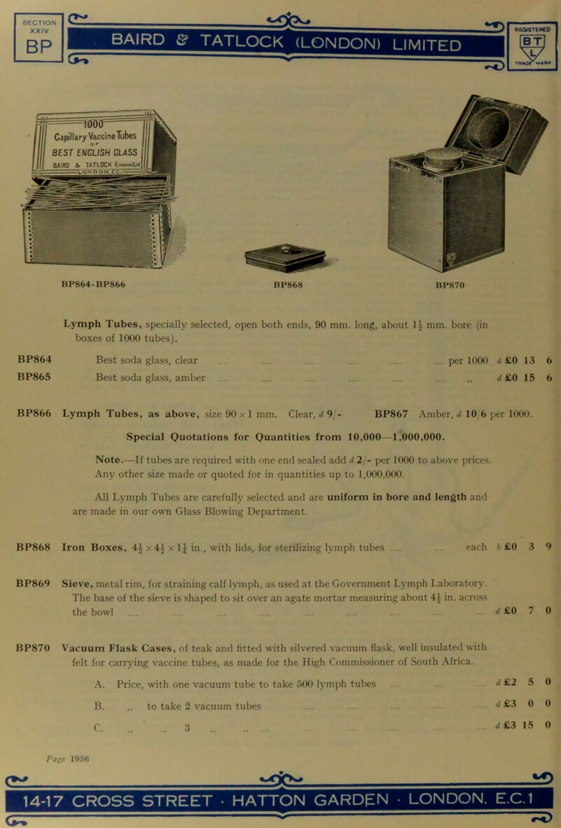 BP870 Lymph Tubes, specially selected, open both ends, 90 mm. long, about H mm. bore (in boxes of 1000 tubes). BP864 Best soda glass, clear .... .... .... .... .... .... per 1000 a £0 13 6 BP865 Best soda glass, amber .... .... .... .... .... ,, ^£0 15 6 BP866 Lymph Tubes, as above, size 90 x 1 mm. Clear, 9/- BP867 Amber, 10 6 per 1000. Special Quotations for Quantities from 10,000—1,000,000. Note.—If tubes are required with one end sealed add d 21- per 1000 to above prices. Any other size made or quoted for in quantities up to 1,000,000. All Lymph Tubes are carefully selected and are uniform in bore and length and are made in our own Glass Blowing Department. BP868 Iron Boxes, 4^ x 4| x IJ in., with lids, for sterilizing lymph tubes .... .... each 6 £0 3 9 BP869 Sieve, metal rim, for straining calf lymph, as used at the Government Lymph Laboratory. The base of the sieve is shaped to sit over an agate mortar measuring about 4i in. across the bowl .... .... .... .... .... .... .... .... • d £0 7 0 BP870 Vacuum Flask Cases, of teak and fitted with silvered vacuum flask, well insulated with felt for carrying vaccine tubes, as made for the High Commissioner of South Africa. A. Price, with one vacuum tube to take oOO lymph tubes B. ,, to take 2 vacuum tubes C. 3 d£2 5 0 d£3 0 0 d£3 15 0 Page 19.56 14-17 CROSS STREET • HATTON GARDEN • LONDON. E.C.1 CP5T 0^