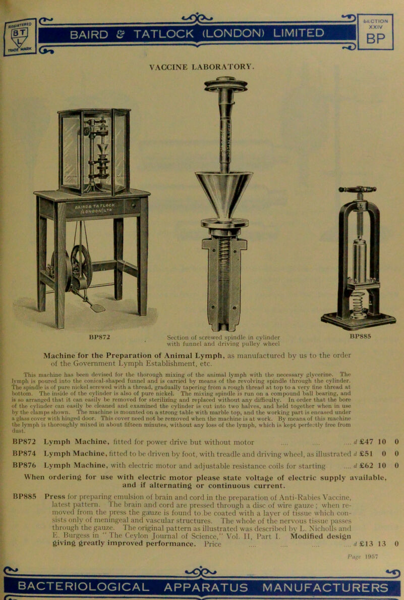 fafcCTION BAIRD & TATLOCK (LONDON) LIMITED XXIV BP VACCINE LABORATORY. BP872 Section of screwed spindle in cylinder BP885 with funnel and driving pulley wheel ? Machine for the Preparation of Animal Lymph, as manufactured by us to the order i of the Government Lymph Establishment, etc. This niachhie luvs been devised for the thorough mixing of the animal lymph with the necessary glycerine. The lymph is poured into the conieal-shaiied funnel and is carried by means of the revolving spindle through the cylinder. M The spindle is of pure nickel screwed with a thread, gradually tapering from a rough thread at top to a very tine thread at f bottom. The inside of the cylinder is also of pure nickel. The mixing spindle is run on a compound ball bearing, and is so arranged that it can easily be removed for sterilizing and replaced without any difficulty. In order that the bore of the cylinder can easily be cleaned and examined the cylinder is cut into two halves, and held together when in use by the clamps shown. The machine is mounted on a strong table with marble top, and the working part is encased under a glass cover with hinged door. This cover need not be removed when the machine is at work. By means of this machine the lymph is thoroughly mixed in about fifteen minutes, without any loss of the lymph, which is kept ix-rfectly free from dust. 1 BP872 Lymph Machine, fitted for power drive but without motor .... .... .... £47 10 BP874 Lymph Machine, fitted to be driven by foot, with treadle and driving wheel, as illustrated rf £51 0 BP876 Lymph Machine, with electric motor and adjustable resistance coils for starting .... d £62 10 When ordering for use with electric motor please state voltage of electric supply available, and if alternating or continuous current. 0 0 0 BP885 Press for preparing emulsion of brain and cord in the preparation of Anti-Rabies Vaccine, [ latest pattern. 1 he brain and cord are pressed through a disc of wire gauze ; when re- ^ nnived from the pre.ss the gauze is found to be coated with a layer of tissue whicli con- [sists only of meningeal and vascular structures. The whole of the nervous tissue passes through the gauze. The original pattern as illustrated was described by L. Nicholls and h. Burgess in “The Ceylon Journal of Science,” Vol. II, Part 1. Modified design giving greatly improved performance. Price .... .... .... .. .rf£13 13 0 I rage 1957 ^ J BACTERIOLOGICAL APPARATUS MANUFACTURERS