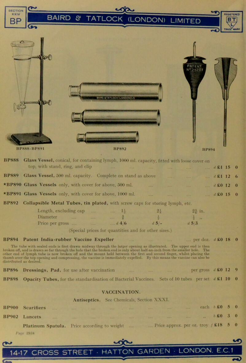 XXIV BP BAIRD TATLOCK (LONDON) LIMITED registered BT XT/ 7^ TRAOrMAKK BP888 Glass Vessel, conical, for containing lymph, 1000 ml. capacity, fitted with loose cover on top, with stand, ring, and clip .... .... .... .... .... . .. rf£l 15 0 BP889 Glass Vessel, 500 ml. capacity. Complete on stand as above .... .... .... d £1 12 6 *BP890 Glass Vessels only, with cover for above, 500 ml. .... .... .... .... d £0 12 0 *BP891 Glass Vessels only, with cover for above, 1000 ml. .... .... .... .... </£0 15 0 BP892 Collapsible Metal Tubes, tin plated, with screw caps for storing lymph, etc. Length, e.xcluding cap .... 1.1 2 8 2|- in Diameter .... 1 1 2 1 2 1, Price per gross .... .... d 4 6 d 5/- d 5 3 (Special prices for quantities and for other sizes.) BP894 Patent India-rubber Vaccine Expeller .... .... .... .... per doz. rf£0 18 0 The tube with sealed ends is first drawn midway through the larfier opening as illustrated. The upper end is then broken off, and is drawn so far through the hole that the broken end is only about half-an-inch from the smaller hole. The other end of lymph tul)e is now broken off and the mount held between the first and second finger, whilst placing the thumb over the top opening and compressing, the vaccine is immetliately e.xpelled. Oy thi.s means the vaccine can also be distributed as desired. BP896 Dressings, Pad, for use after vaccination .... .... .... per gross d£0 12 9 BP898 Opacity Tubes, for the standardi.sation of Bacterial Vaccines. Sets of 10 tubes per set <f£l 10 0 VACCINATION. Antiseptics. See Chemicals, Section XXXI. BP900 Scarifiers .... .... .... .... .... .... .... . .. each ft £0 5 0 BP902 Lancets . .... .... .... .... . . .. •. ft £0 3 0 Platinum Spatula. Price according to weight .... .... Price approx, per oz. troy / £18 5 0 /’nge 1958