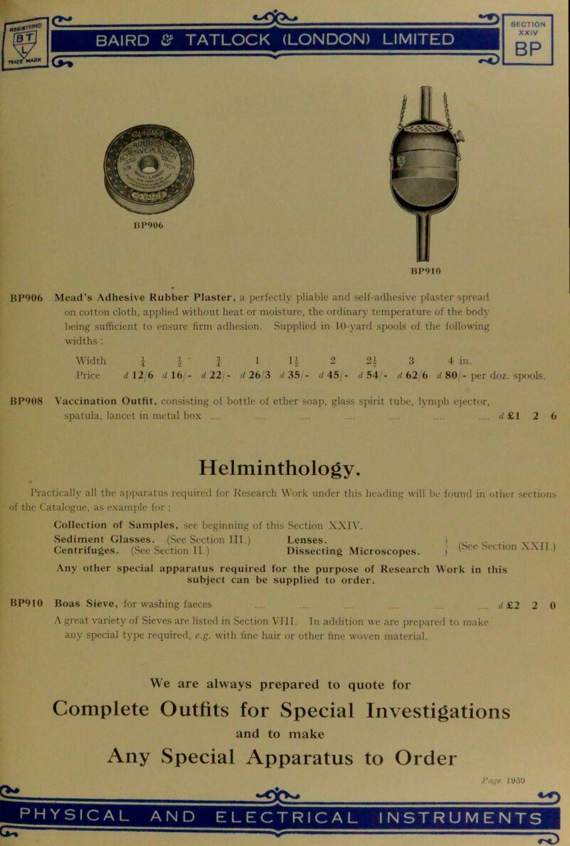 / BAIRD Sf TATLOCK (LONDON) LIMITED 1 <5^ SECTION XXIV BP HP906 BP910 BP906 Mead’s Adhesive Rubber Plaster, a perfectly pliable and self-adhesive plaster spread on cotton cloth, applied without heat or moisture, the ordinary temperature of the body being sufficient to ensure firm adhesion. Supplied in 10-yard spools of the following widths : Width A I ■ 2 i U 2 2i 3 4 in. Price dl2 6 d 16 '- d22 - d 26 3 d 35 - d45i- d 54 - d62, 6 80 - j>er doz. sfxxds. BP908 Vaccination Outfit, consisting of bottle of ether soap, glass spirit tube, lymph ejector, spatula, lancet in metal box .... .... .... .... .... .... .... d £1 2 6 Helminthology. Practically all the apparatus required for Research Work under this heading will be found in other .sections of the Catalogue, as example for : Collection of Samples, see beginning of this Section XXIV. .Sediment Glasses. (See Section III.) Lenses. Centrifuges. (See Section II.) Dissecting Microscopes. I (See Section XXII.) -\ny other special apparatus required for the purpose of Research Work in this subject can be supplied to order. BP910 Boas Sieve, for washing faeces .... .... .... .... .... .... d £2 2 0 great variety of Sieves are listed in Section VIII. In addition we are j>rcpared to make any special type required, e.g. with fine hair or other fine woven material. We are always prepared to quote for Complete Outfits for Special Investigations and to make Any Special Apparatus to Order lUoU PHYSICAL AND ELECTRICAL INSTRUMENTS