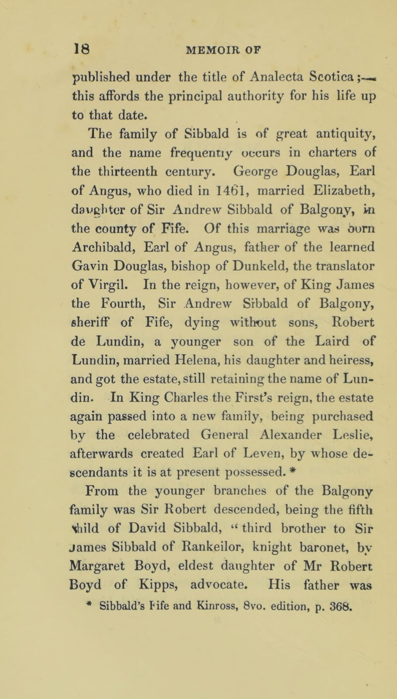 published under the title of Analecta Scotica .. this affords the principal authority for his life up to that date. The family of Sibbald is of great antiquity, and the name frequently occurs in charters of the thirteenth century. George Douglas, Earl of Angus, who died in 146' 1, married Elizabeth, daughter of Sir Andrew Sibbald of Balgony, in the county of Fife. Of this marriage was burn Archibald, Earl of Angus, father of the learned Gavin Douglas, bishop of Dunkeld, the translator of Virgil. In the reign, however, of King James the Fourth, Sir Andrew Sibbald of Balgony, sheriff of Fife, dying without sons, Robert de Lundin, a younger son of the Laird of Lundin, married Helena, his daughter and heiress, and got the estate, still retaining the name of Lun- din. In King Charles the First’s reign, the estate again passed into a new family, being purchased by the celebrated General Alexander Leslie, afterwards created Earl of Leven, by whose de- scendants it is at present possessed. * From the younger branches of the Balgony family was Sir Robert descended, being the fifth \hild of David Sibbald, “ third brother to Sir James Sibbald of Rankeilor, knight baronet, by Margaret Boyd, eldest daughter of Mr Robert Boyd of Kipps, advocate. His father was * Sibbald’s Fife and Kinross, 8vo. edition, p. 368.