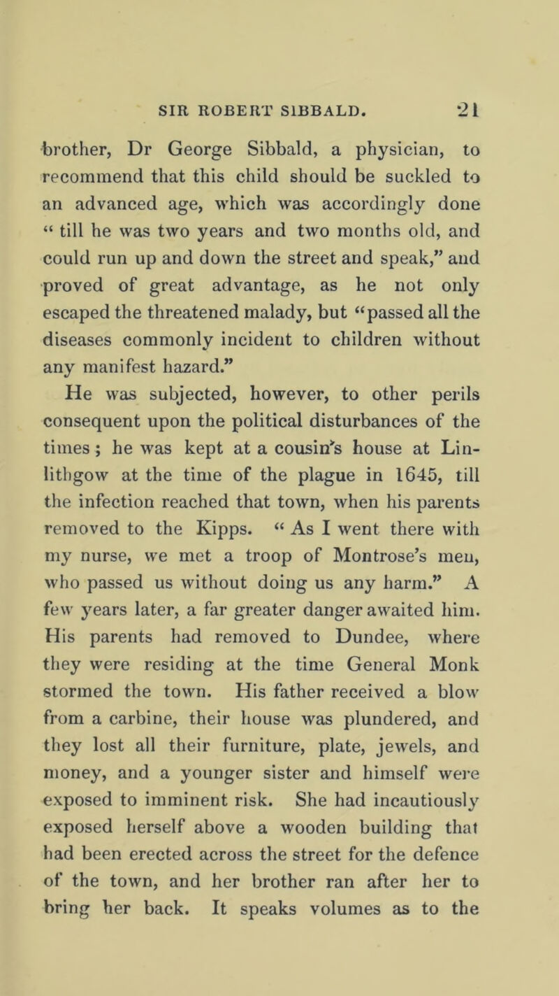 brother, Dr George Sibbald, a physician, to recommend that this child should be suckled to an advanced age, which was accordingly done “ till he was two years and two months old, and could run up and down the street and speak,” and proved of great advantage, as he not only escaped the threatened malady, but “passed all the diseases commonly incident to children Avithout any manifest hazard.” He was subjected, however, to other perils consequent upon the political disturbances of the times; he was kept at a cousin's house at Lin- lithgow at the time of the plague in 1645, till the infection reached that town, when his parents removed to the Kipps. “ As I went there with my nurse, we met a troop of Montrose’s men, who passed us without doing us any harm.” A few years later, a far greater danger awaited him. His parents had removed to Dundee, where they were residing at the time General Monk stormed the town. His father received a blow from a carbine, their house was plundered, and they lost all their furniture, plate, jewels, and money, and a younger sister and himself were exposed to imminent risk. She had incautiously exposed herself above a wooden building that had been erected across the street for the defence of the town, and her brother ran after her to bring her back. It speaks volumes as to the