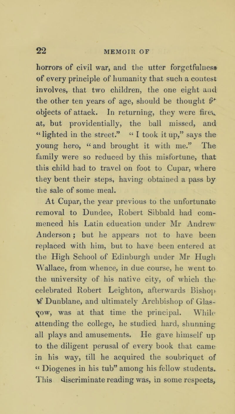 horrors of civil war, and the utter forgetfulness of every principle of humanity that such a contest involves, that two children, the one eight and the other ten years of age, should be thought tR objects of attack. In returning, they were firev*. at, but providentially, the ball missed, and “ lighted in the street.” “ I took it up,” says the young hero, “ and brought it with me.” The family were so reduced by this misfortune, that this child had to travel on foot to Cupar, where they bent their steps, having obtained a pass by the sale of some meal. At Cupar, the year previous to the unfortunate removal to Dundee, Robert Sibbald had com- menced his Latin education under Mr Andrew Anderson; but he appears not to have been replaced with him, but to have been entered at the High School of Edinburgh under Mr Hugh Wallace, from whence, in due course, he went to the university of his native city, of which the celebrated Robert Leighton, afterwards Bishop \>f Dunblane, and ultimately Archbishop of Glas- gow, was at that time the principal. While attending the college, he studied hard, shunning all plays and amusements. He gave himself up to the diligent perusal of every book that came in his way, till he acquired the soubriquet of “ Diogenes in his tub” among his fellow students. This discriminate reading was, in some respects,