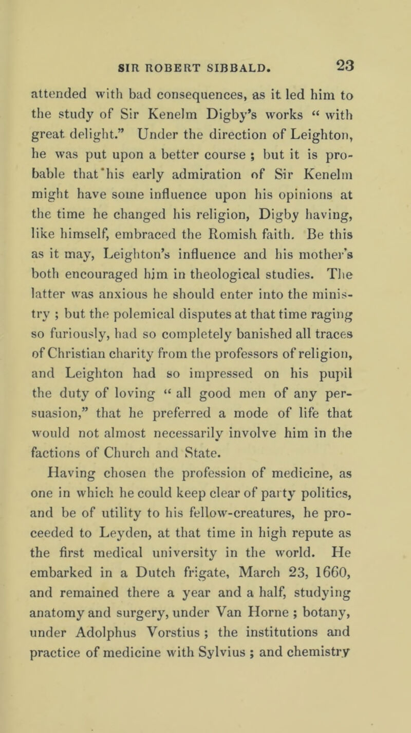 attended with bad consequences, as it led him to the study of Sir Kenelm Digby’s works “ with great, delight.” Under the direction of Leighton, he was put upon a better course ; but it is pro- bable that'his early admiration of Sir Kenelm might have some influence upon his opinions at the time he changed his religion, Digby having, like himself, embraced the Romish faith. Be this as it may, Leighton’s influence and his mother’s both encouraged him in theological studies. The latter was anxious he should enter into the minis- try ; but the polemical disputes at that time raging so furiously, had so completely banished all traces of Christian charity from the professors of religion, and Leighton had so impressed on his pupil the duty of loving “ all good men of any per- suasion,” that he preferred a mode of life that would not almost necessarily involve him in the factions of Church and State. Having chosen the profession of medicine, as one in which he could keep clear of party politics, and be of utility to his fellow-creatures, he pro- ceeded to Leyden, at that time in high repute as the first medical university in the world. He embarked in a Dutch frigate, March 23, 1660, and remained there a year and a half, studying anatomy and surgery, under Van Horne ; botany, under Adolphus Vorstius ; the institutions and practice of medicine with Sylvius ; and chemistry