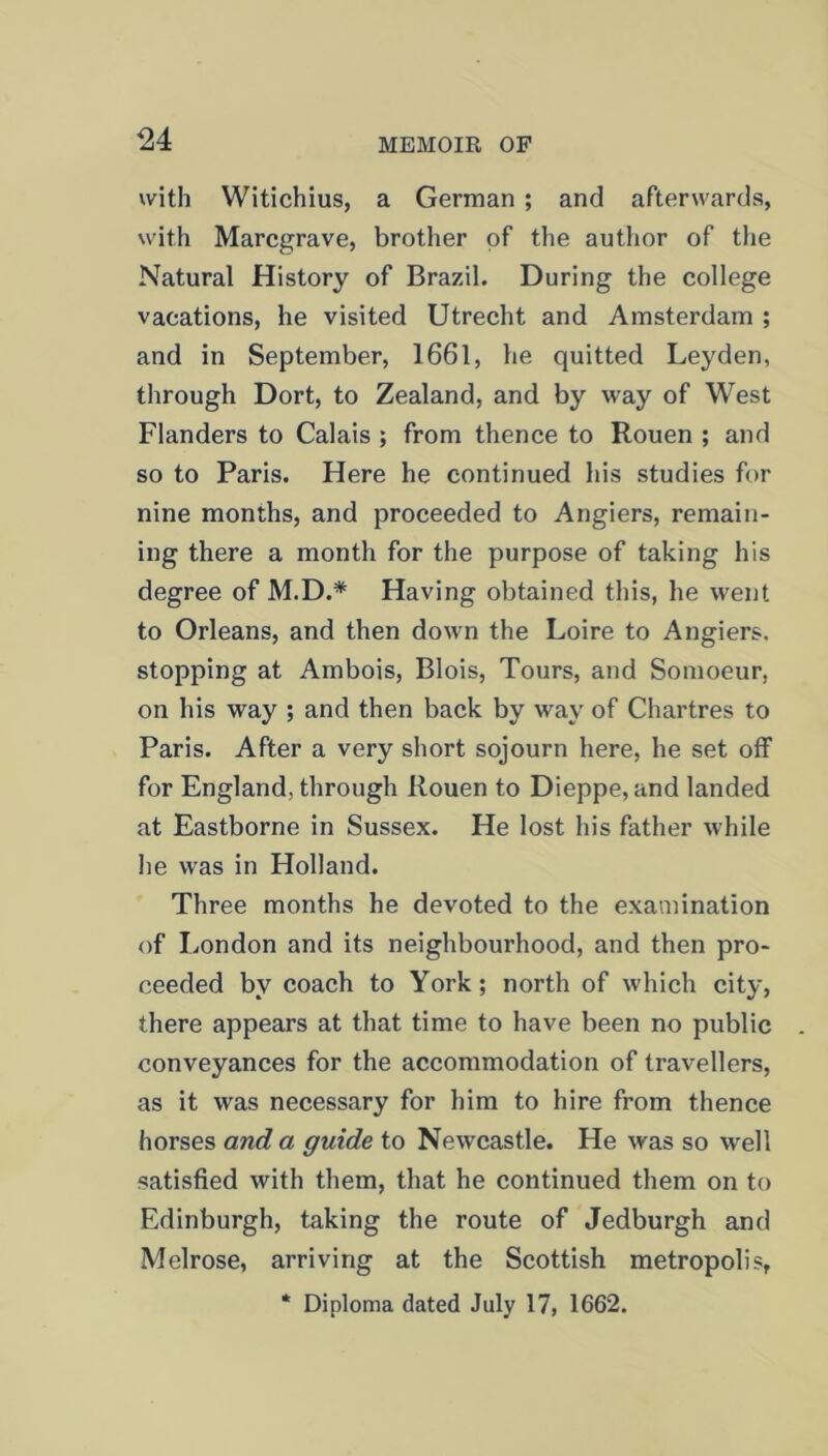 with Witichius, a German ; and afterwards, with Marcgrave, brother of the author of the Natural History of Brazil. During the college vacations, he visited Utrecht and Amsterdam ; and in September, 1661, lie quitted Leyden, through Dort, to Zealand, and by way of West Flanders to Calais ; from thence to Rouen ; and so to Paris. Here he continued his studies for nine months, and proceeded to Angiers, remain- ing there a month for the purpose of taking his degree of M.D.* Having obtained this, he went to Orleans, and then down the Loire to Angiers. stopping at Ambois, Blois, Tours, and Somoeur, on his way ; and then back by way of Chartres to Paris. After a very short sojourn here, he set off for England, through Rouen to Dieppe, and landed at Eastborne in Sussex. He lost his father while he was in Holland. Three months he devoted to the examination of London and its neighbourhood, and then pro- ceeded by coach to York; north of which city, there appears at that time to have been no public conveyances for the accommodation of travellers, as it was necessary for him to hire from thence horses and a guide to Newcastle. He was so well satisfied with them, that he continued them on to Edinburgh, taking the route of Jedburgh and Melrose, arriving at the Scottish metropolis, * Diploma dated July 17, 1662.