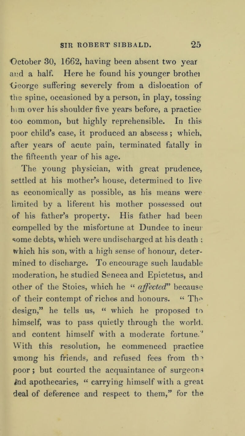 October 30, 1662, having been absent two year and a half. Here he found his younger brothei George suffering severely from a dislocation of the spine, occasioned by a person, in play, tossing him over his shoulder five years before, a practice too common, but highly reprehensible. In this poor child’s case, it produced an abscess; which, after years of acute pain, terminated fatally in the fifteenth year of his age. The young physician, with great prudence, settled at his mother’s house, determined to live as economically as possible, as his means were limited by a liferent his mother possessed out of his father’s property. His father had been compelled by the misfortune at Dundee to incur some debts, which were undischarged at his death ; which his son, with a high sense of honour, deter- mined to discharge. To encourage such laudable moderation, he studied Seneca and Epictetus, and other of the Stoics, which he “ affected” because of their contempt of riches and honours. “ Tim design,” he tells us, “ which he proposed to himself, was to pass quietly through the world, and content himself with a moderate fortune.'1 With this resolution, he commenced practice ^mong his friends, and refused fees from th ■* poor; but courted the acquaintance of surgeons ind apothecaries, “ carrying himself with a great deal of deference and respect to them,” for the