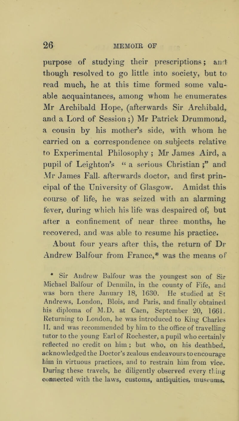 purpose of studying their prescriptions; and though resolved to go little into society, but to read much, he at this time formed some valu- able acquaintances, among whom he enumerates Mr Archibald Hope, (afterwards Sir Archibald, and a Lord of Session ;) Mr Patrick Drummond, a cousin by his mother’s side, with whom he carried on a correspondence on subjects relative to Experimental Philosophy ; Mr James Aird, a pupil of Leighton’s “ a serious Christian and Mr James Fall- afterwards doctor, and first prin- cipal of the University of Glasgow. Amidst this course of life, he was seized with an alarming fever, during which his life was despaired of, but after a confinement of near three months, he recovered, and was able to resume his practice. About four years after this, the return of Dr Andrew Balfour from France,* was the means of * Sir Andrew Balfour was the youngest son of Sir Michael Balfour of Denmiln, in the county of Fife, and was born there January 18, 1630. He studied at St Andrews, London, Blois, and Paris, and finally obtained his diploma of M.D. at Caen, September 20, 1661. Returning to London, he was introduced to King Charles II. and was recommended by him to the office of travelling tutor to the young Earl of Rochester, a pupil whocertainlv reflected no credit on him ; but who, on his deathbed, acknowledged the Doctor’s zealous endeavours to encourage him in virtuous practices, and to restrain him from vice. During these travels, he diligently observed every fl ing connected with the laws, customs, antiquities, museums,