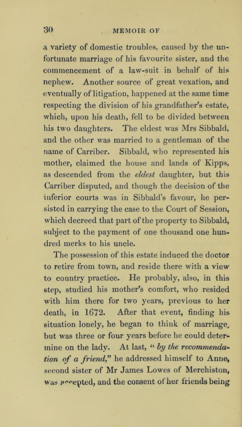 a variety of domestic troubles, caused by the un- fortunate marriage of his favourite sister, and the commencement of a law-suit in behalf of his nephew. Another source of great vexation, and eventually of litigation, happened at the same time respecting the division of his grandfather’s estate, which, upon his death, fell to be divided between his two daughters. The eldest was Mrs Sibbald, and the other was married to a gentleman of the name of Carriber. Sibbald, who represented his mother, claimed the house and lands of Kipps, as descended from the eldest daughter, but this Carriber disputed, and though the decision of the inferior courts was in Sibbald’s favour, he per- sisted in carrying the case to the Court of Session, which decreed that part of the property to Sibbald, subject to the payment of one thousand one hun- dred merks to his uncle. The possession of this estate induced the doctor to retire from town, and reside there with a view to country practice. He probably, also, in this step, studied his mother’s comfort, who resided with him there for two years, previous to her death, in 1672. After that event, finding his situation lonely, he began to think of marriage, but was three or four years before he could deter- mine on the lady. At last, “ by the recommenda- tion of a friend,” he addressed himself to Anne, second sister of Mr James Lowes of Merchiston, was accepted, and the consent of her friends being
