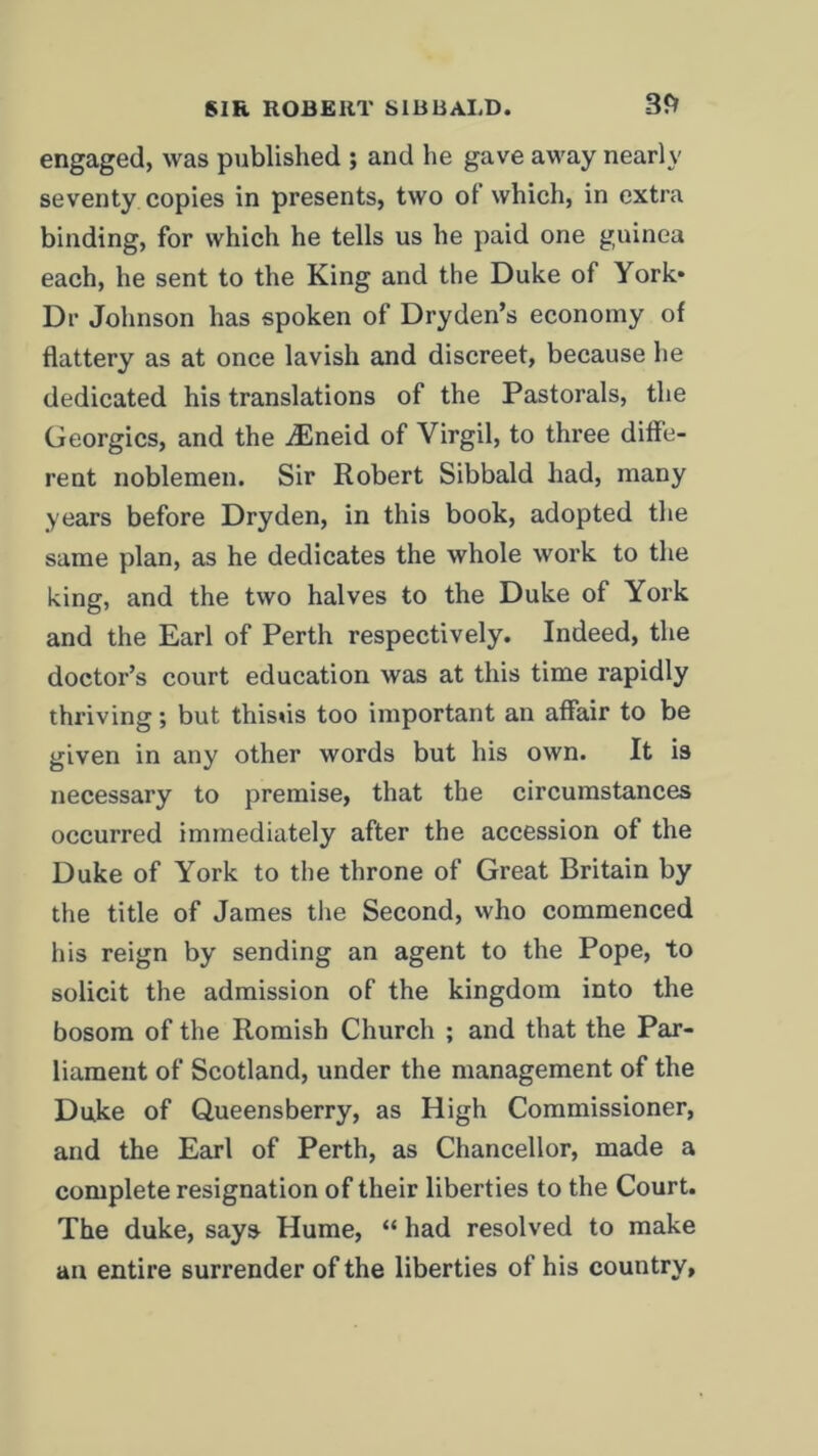 engaged, was published ; and he gave away nearly seventy copies in presents, two of which, in extra binding, for which he tells us he paid one guinea each, he sent to the King and the Duke of York* Dr Johnson has spoken of Dryden’s economy of flattery as at once lavish and discreet, because he dedicated his translations of the Pastorals, the Georgies, and the iEneid of Virgil, to three diffe- rent noblemen. Sir Robert Sibbald had, many years before Dryden, in this book, adopted the same plan, as he dedicates the whole work to the king, and the two halves to the Duke of York and the Earl of Perth respectively. Indeed, the doctor’s court education was at this time rapidly thriving; but thisus too important an affair to be given in any other words but his own. It is necessary to premise, that the circumstances occurred immediately after the accession of the Duke of York to the throne of Great Britain by the title of James the Second, who commenced his reign by sending an agent to the Pope, to solicit the admission of the kingdom into the bosom of the Romish Church ; and that the Par- liament of Scotland, under the management of the Duke of Qneensberry, as High Commissioner, and the Earl of Perth, as Chancellor, made a complete resignation of their liberties to the Court. The duke, says Hume, “ had resolved to make an entire surrender of the liberties of his country.