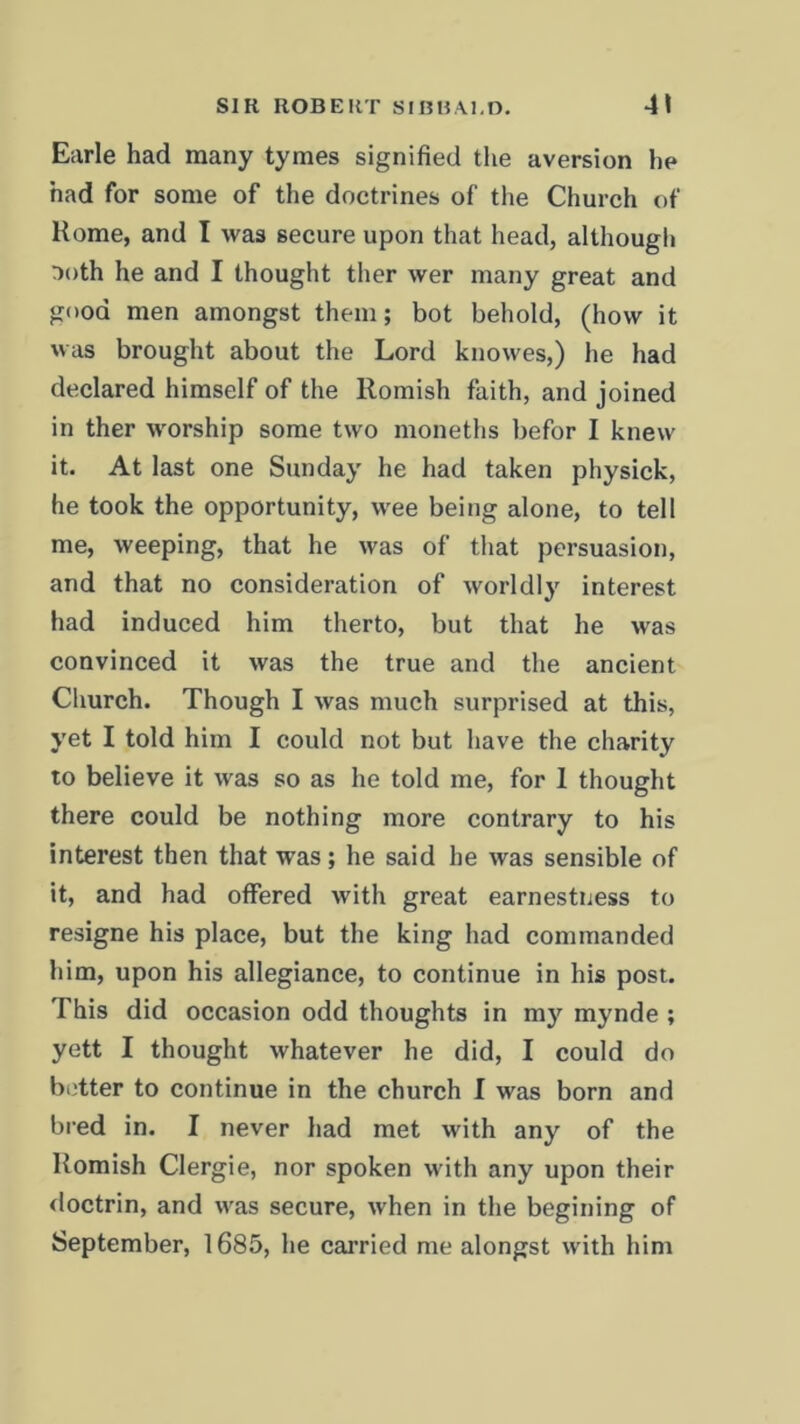 Earle had many tymes signified the aversion he had for some of the doctrines of the Church of Rome, and I was secure upon that head, although aoth he and I thought ther wer many great and good men amongst them; bot behold, (how it was brought about the Lord knowes,) he had declared himself of the llomish faith, and joined in ther worship some two monetlis befor I knew it. At last one Sunday he had taken physick, he took the opportunity, wee being alone, to tell me, weeping, that he was of that persuasion, and that no consideration of worldly interest had induced him therto, but that he was convinced it was the true and the ancient Church. Though I was much surprised at this, yet I told him I could not but have the charity to believe it was so as he told me, for 1 thought there could be nothing more contrary to his interest then that was; he said he was sensible of it, and had offered with great earnestness to resigne his place, but the king had commanded him, upon his allegiance, to continue in his post. This did occasion odd thoughts in my mynde ; yett I thought whatever he did, I could do better to continue in the church I was born and bred in. I never had met with any of the Romish Clergie, nor spoken with any upon their doctrin, and was secure, when in the begining of September, 1685, he carried me alongst with him